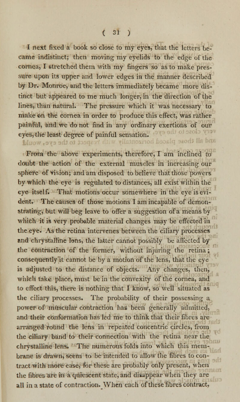 I next fixed a book so close to my eyes, that the letters be- came indistinct; then moving my eyelids to the edge of the cornea, I stretched them with my fingers so as to make pres- sure upon its upper and lower edges in the manner described by Dr. Monroe, and the letters immediately became more dis- tinct but appeared to me much longer, in the direction of the lines, than natural. The pressure which it was necessary to make on the cornea in order to produce this effect, was rather painful, and we do not find in any ordinary exertions of our eyes, the least degree of painful sensation. From the above experiments, therefore, I am inclined to doubt the action of the external muscles in increasing our sphere of vision; and am disposed to believe that those powers by which the eye is regulated to distances, all exist within the eye itself. That motions occur somewhere in the eye is evi- dent. The causes of those motions I am incapable of demon- strating, but will beg leave to offer a suggestion of a means by which it is very probable material changes may be effected in the eye. As the retina intervenes between the ciliary processes and chrystalline Ions, the latter cannot possibly be affected by the contraction of the former, without injuring the retina; consequently'it cannot be by a motion of the lens, that the eye is adjusted to the distance of objects. Any changes, then, which take place, must be in the convexity of the cornea, and to effect this, there is nothing that I know, so well situated as the ciliary processes. The probability of their possessing a power of muscular contraction has been generally admitted, and their conformation has led me to think that their fibres are arranged round the lens in repeated concentric circles, from the ciliary band to their connection with the retina near the chrystalline lens. The numerous folds into which this mem- brane is drawn, seem to be intended to allow the fibres to con- tract with more ease, for these are probably only present, when the fibres are in a quiescent state, and disappear when they are all in a state of contraction. When each of these fibres contract,