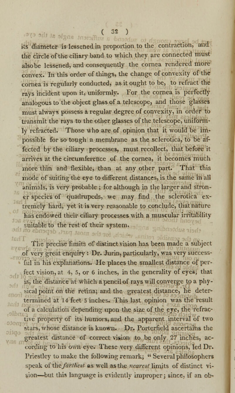 - its diameter is lessened in proportion to the contraction, aiid the circle of the ciliary band to which they are connected must also be lessened, and consequently the cornea rendered more convex. In this order of tilings, the change of convexity of the cornea is regularly conducted, as it ought to be, to refract the rays incident upon it, uniformly. For the cornea is perfectly analogous to the object glass of a telescope, and those glasses must always possess a regular degree of convexity, in order to transmit the rays to the other glasses of the telescope, uniform- ly refracted. Those who are of opinion that it would be im- possible for so tough a membrane as the sclerotica, to be af- fected by the ciliary processes, must recollect, that before it arrives at the circumference of the cornea, it becomes much more thin and flexible, than at any other part. That this mode of suiting the eye to different distances, is the same in all animals, is very probable ; for although in the larger and stron- er species of quadrupeds, we may find the sclerotica ex- tremely hard, yet it is very reasonable to conclude, that nature has endowed their ciliary processes with a muscular irritability suitable to the rest of their system. The precise limits of distinct vision has been made a subject of very great enquiry : Dr. Jurin, particularly, was very success- ful in his explanations. He places the smallest distance of per- fect vision, at 4, 5, or 6 inches, in the generality of eyes; that is, the distance at which a pencil of rays will converge to a phy- sical point on the retina; and the srreatest distance, he deter- termined at 14 feet 5 inches. This last opinion was the result of a calculation depending upon the size of the eye, the refrac- tive property of its humors, and the apparent interval of two stars, whose distance is known. Dr. Porterfield ascertains the greatest distance of correct vision to be only 27 inches, ac- cording to his own eye. These very different opinions, led Dr. Priestley to make the following remark;  Several philosophers speak of the farthest as well as the nearest limits of distinct vi- sion—but this language is evidently improper; since, if an ob^