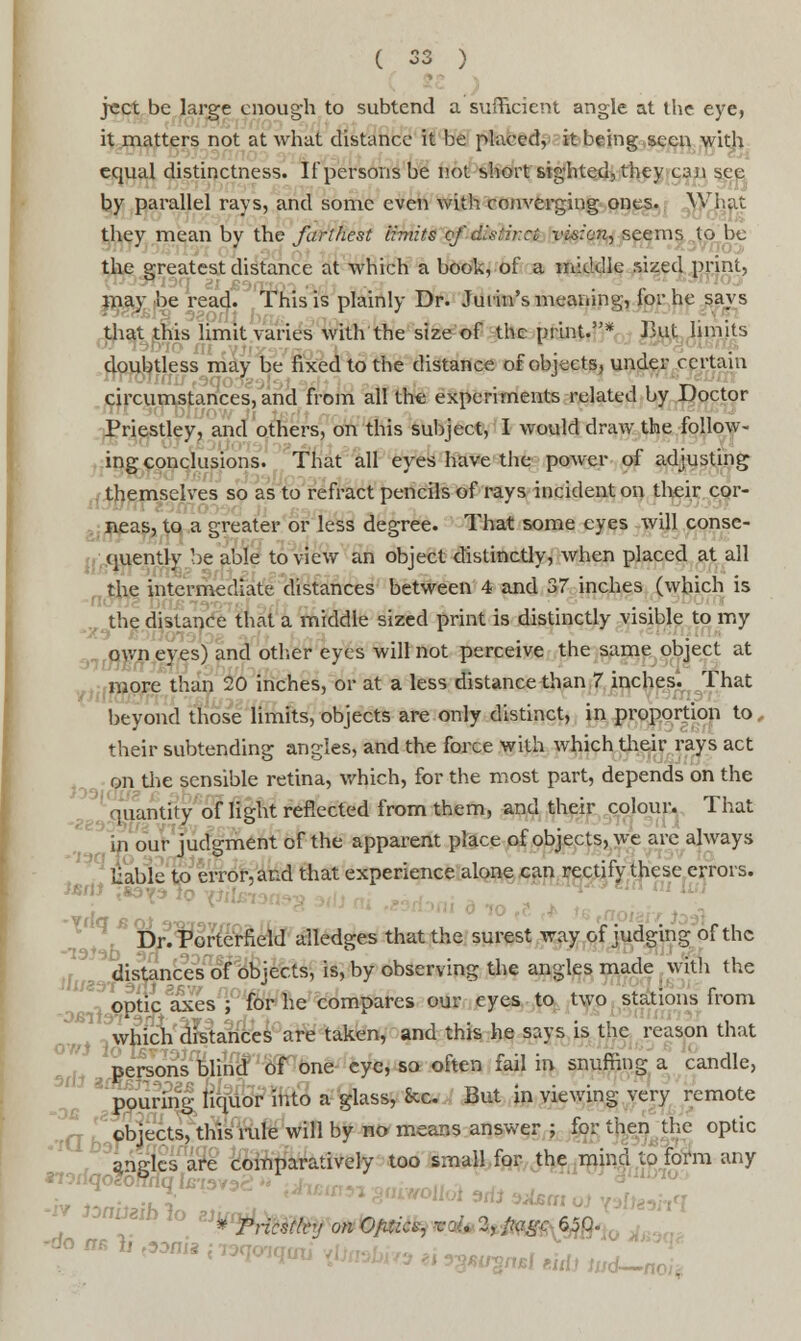 jcct be large enough to subtend a sufficient angle at the eye, it matters not at what distance it be placed, it being seen with equal distinctness. It'persons be not short sighted, they can see by parallel rays, and some even with converging ones. What they mean by the farthest limits of'disi.it:a vision, seems to be the greatest distance at which a book, of a middle sized print, may be read. This is plainly Dr. Jurin's meaning, for he says that this limit varies with the size of the print.* But limits doubtless may be fixed to the distance of objects, under certain circumstances, and from all the experiments related by Doctor Priestley, and others, on this subject, I would draw the follow- ing conclusions. That all eyes have the power of adjusting- . themselves so as to refract pencils of rays incident on their cor- neas, to a greater or less degree. That some eyes will conse- quently be able to view an object distinctly, when placed at all the intermediate distances between 4 and 37 inches (which is the distance that a middle sized print is distinctly visible to my own eyes) and other eyes will not perceive the same object at more than 20 inches, or at a less distance than 7 inches. That beyond those limits, objects are only distinct, in proportion to their subtending angles, and the force with which their rays act on the sensible retina, which, for the most part, depends on the quantity of light reflected from them, and their colour. That in our judgment of the apparent place of objects, we are always liable to error, and that experience alone can rectify these errors. JBll Dr.Porterfield alledgeS that the surest way of judging of the distances of objects, is, by observing the angles made with the optic axes ; for he compares our eyes to two stations from which distances are taken, and this he says is the reason that persons blind of one eye, so often fail in snuffing a candle, pouring liquor into a glass, See. But in viewing very remote objects, this rule will by no means answer ; for then the optic . angles are comparatively too small for the mind to form any Vpricsfhy onO/Uks, v:i. 1, fiagc 650.