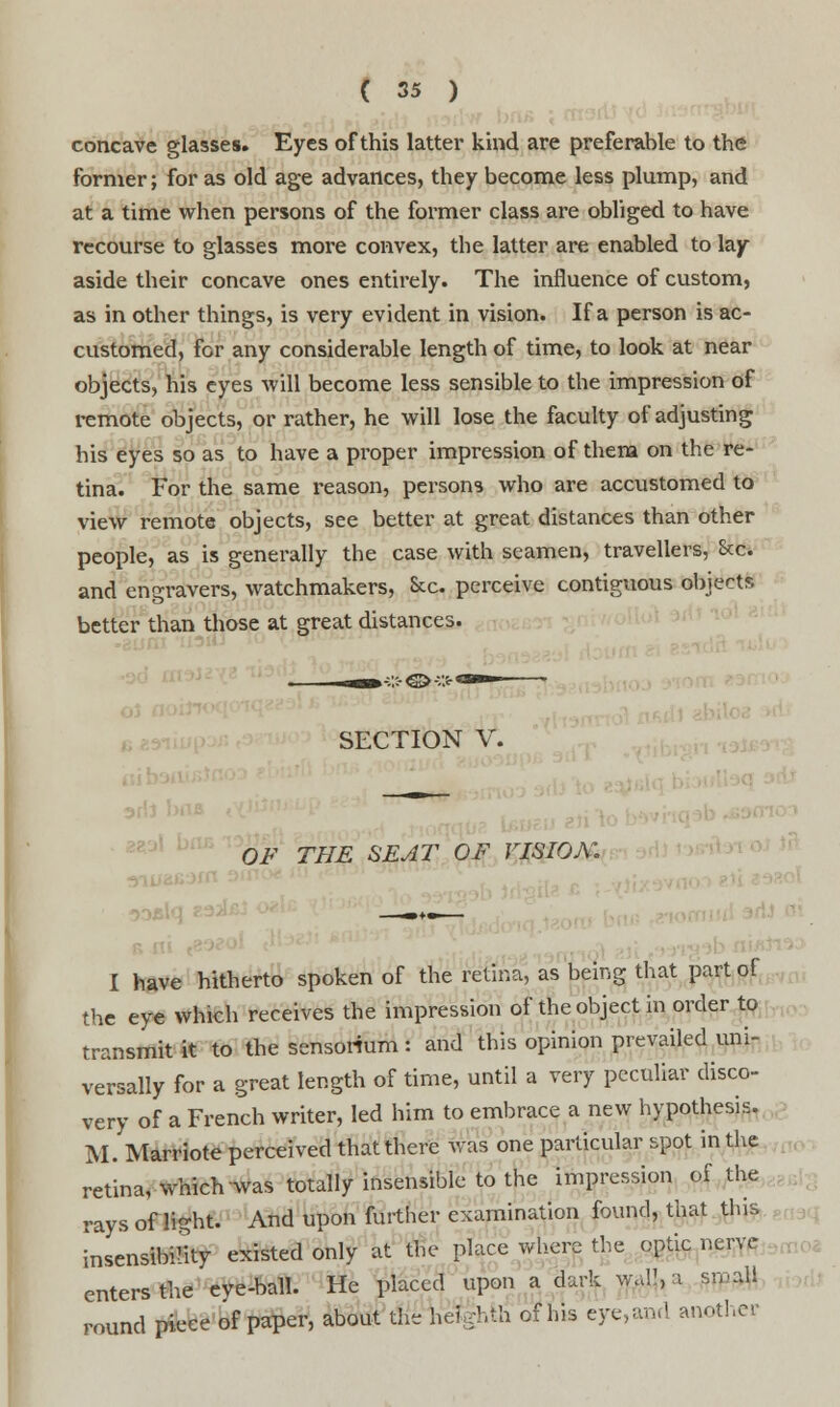 concave glasses. Eyes of this latter kind are preferable to the former; for as old age advances, they become less plump, and at a time when persons of the former class are obliged to have recourse to glasses more convex, the latter are enabled to lay aside their concave ones entirely. The influence of custom, as in other things, is very evident in vision. If a person is ac- customed, for any considerable length of time, to look at near objects, his eyes will become less sensible to the impression of remote objects, or rather, he will lose the faculty of adjusting his eyes so as to have a proper impression of them on the re- tina. For the same reason, persons who are accustomed to view remote objects, see better at great distances than other people, as is generally the case with seamen, travellers, Sec. and engravers, watchmakers, &c. perceive contiguous objects better than those at great distances. SECTION V. OF THE SEAT OF VISION. ——+-— I have hitherto spoken of the retina, as being that part of the eye which receives the impression of the object in order to transmit it to the sensorium: and this opinion prevailed uni- versally for a great length of time, until a very peculiar disco- very of a French writer, led him to embrace a new hypothesis. M. Marriote perceived that there was one particular spot in the retina, which was totally insensible to the impression of the rays of light. And upon further examination found, that this insensibility existed only at the place where the optic nerve enters the eve-ball. He placed upon a dark wall, a small round piece of paper, about the hefgbih of his eye,and another