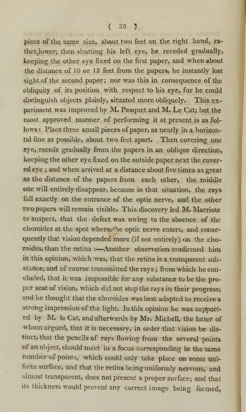 piece of the same size, about two feet on the right hand, ra- ther.Jower; then shutting his left eye, he receded gradually, keeping the other eye fixed on the first paper, and when about the distance of 10 or 12 feet from the papers, he instantly lost sight of the second paper; nor was this in consequence of the obliquity of its position with respect to his eye, for he could distinguisli objects plainly, situated more obliquely. This ex- periment was improved by M. Peoquet and M. Le Cat; but the most approved manner of performing it at present is as fol- lows : Place three small pieces of paper, as nearly in a horizon- tal line as possible, about two feet apart. Then covering one eye, recede gradually from the papers in an oblique direction, keeping the other eye fixed on the outside paper next the cover- ed eye ; and when arrived at a distance about five times as great as the distance of the papers from each other, the middle one will entirely disappear, because in that situation, the rays fall exactly on the entrance of the optic nerve, and the other two papers will remain visible. This discovery led M. Marriote to suspect, that the defect was owing to the absence of the choroides at the spot wherej^he optic nerve enters, and conse- quently that vision depended more (if not entirely) on the cho- roides, than the retina :—Another observation confirmed him in this opinion, which was, that the retina is a transparent sub- stance, and of course transmitted the rays ; from which he con- cluded, that it was impossible for any substance to be the pro- per seat of vision, which did not stop the rays in their progress; and he thought that the choroides was best adapted to receive a strong impression of the light. In this opinion he was support- ed by Mi le Cat, and afterwards by Mr. Michell, the latter of whom argued, that it is necessary, in order that vision be dis- tinct, that the pencils of rays flowing from the several points of an object, should meet in a focus corresponding in the same number of points, which could only take place on some uni- form surface, and that the retina being uniformly nervous, and almost transparent, does not present a proper surface; and that its thickness would prevent any correct image being formed,