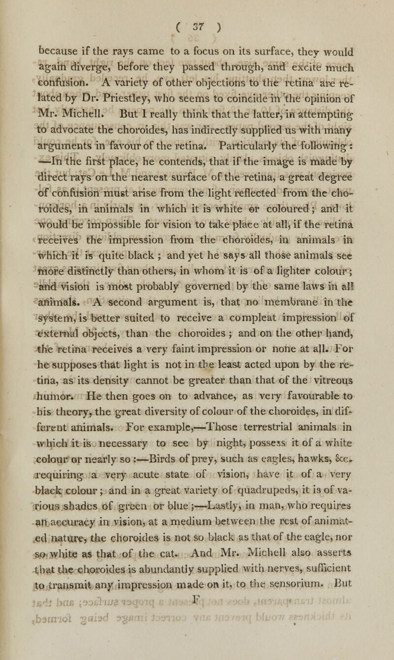 because if the rays came to a focus on its surface, they would again diverge, before they passed through, and excite much confusion. A variety of other objections to the retina are re- lated by Dr. Priestley, who seems to coincide in the opinion of Mr. Michell. But 1 really think that the latter, in attempting to advocate the choroides, has indirectly supplied us with many arguments in favour of the retina. Particularly the following: —In the first place, he contends, that if the image is made by direct rays on the nearest surface of the retina, a great degree of confusion must arise from the light reflected from the cho- roides, in animals in which it is white ©r coloured; and it would be impossible for vision to take place at all, if the retina receives the impression from the choroides, in animals in which it is quite black ; and yet he says all those animals see more distinctly than others, in whom it is of a lighter colour; and vision is most pi'obably governed by the same laws in al! animals. A second argument is, that no membrane in the system, is better suited to receive a compleat impression of external objects, than the choroides ; and on the other hand, the retina receives a very faint impression or none at all. For he supposes that light is not in the least acted upon by the re- tina, as its density cannot be greater than that of the vitreous humor. He then goes on to advance, as very favourable to his theory, the great diversity of colour of the choroides, indif- ferent animals. For example,—Those terrestrial animals in which it is necessary to see by night, possess it of a white colour or nearly so :—Birds of prey, such as eagles, hawks> See* requiring a very acute state of vision, have it of a very black colour; and in a great variety of quadrupeds, it is of va- rious shades of green or blue ;—Lastly, in man, who requires an accuracy in vision, at a medium between the rest of animat- ed nature, the choroides is not so black as that of the eagle, nor so white as that of the cat. And Mr. Michell also asserts that the choroides is abundantly supplied with nerves, sufficient to transmit any impression made on it, to the sensorium. But tb3rrnot