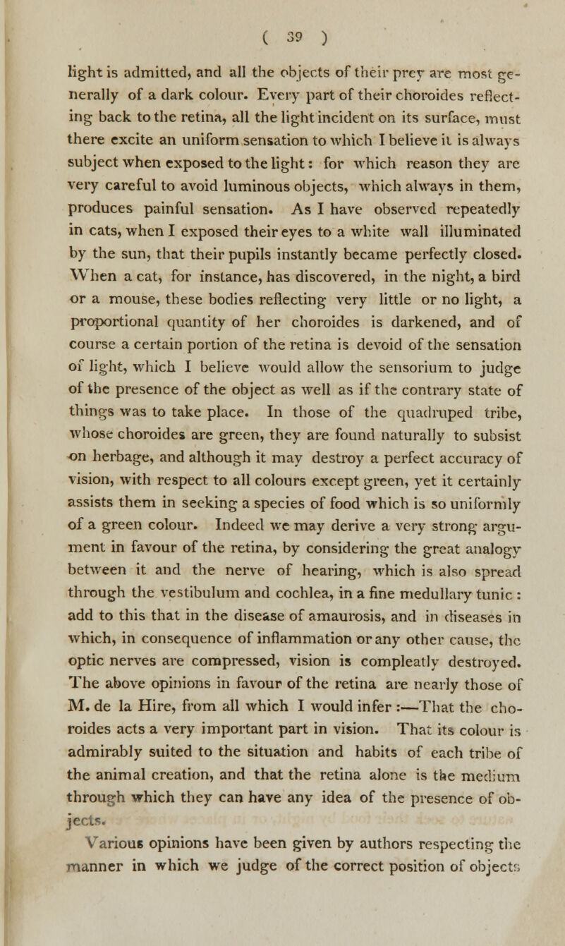 light is admitted, and all the objects of their prey are most ge- nerally of a dark colour. Every part of their choroides reflect- ing back to the retina, all the light incident on its surface, must there excite an uniform sensation to which I believe il is always subject when exposed to the light: for which reason they are very careful to avoid luminous objects, which always in them, produces painful sensation. As I have observed repeatedly in cats, when I exposed their eyes to a white wall illuminated by the sun, that their pupils instantly became perfectly closed. When a cat, for instance, has discovered, in the night, a bird or a mouse, these bodies reflecting very little or no light, a proportional quantity of her choroides is darkened, and of course a certain portion of the retina is devoid of the sensation of light, which I believe would allow the sensorium to judge of the presence of the object as well as if the contrary state of things was to take place. In those of the quadruped tribe, whose choroides are green, they are found naturally to subsist on herbage, and although it may destroy a perfect accuracy of vision, with respect to all colours except green, yet it certainly assists them in seeking a species of food which is so uniformly of a green colour. Indeed we may derive a very strong argu- ment in favour of the retina, by considering the great analogy between it and the nerve of hearing, which is also spread through the vestibulum and cochlea, in a fine medullary tunic : add to this that in the disease of amaurosis, and in diseases in which, in consequence of inflammation or any other cause, the optic nerves are compressed, vision is compleatly destroyed. The above opinions in favour of the retina are nearly those of M. de la Hire, from all which I would infer :—That the cho- roides acts a very important part in vision. That its colour is admirably suited to the situation and habits of each tribe of the animal creation, and that the retina alone is the medium through which they can have any idea of the presence of ob- jects. Various opinions have been given by authors respecting the manner in which we judge of the correct position of objects