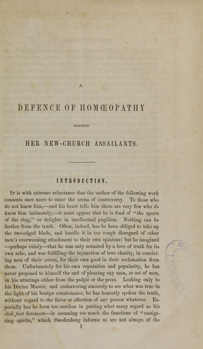 DEFENCE OE HOMEOPATHY HER NEW-CHURCH ASSAILANTS. INTRODUCTION. It is with extreme reluctance that the author of the following work consents once more to enter the arena of controversy. To those who do not know him,—and his heart tells him there are very few who do know him intimately,—it must appear that he is fond of the sports of the ring, or delights in intellectual pugilism. Nothing can be farther from the truth. Often, indeed, has he been obliged to take up the two-edged blade, and handle it in too rough disregard of other men's overweening attachment to their own opinions: but he imagined —perhaps vainly—that he was only actuated by a love of truth for its own sake, and was fulfilling the injunction of true charity, in convict- ing men of their errors, for their own good in their reclamation from them. Unfortunately for his own reputation and popularity, he has never proposed to himself the end of pleasing any man, or set of men, in his utterings either from the pulpit or the press. Looking only to his Divine Master, and endeavoring sincerely to see what was true in the light of his benign countenance, he has honestly spoken the truth, without regard to the favor or affection of any person whatever. Es- pecially has he been too careless in putting what many regard as his clubfoot foremost—in assuming too much the functions of castiga- ting spirits/' which Swedenborg informs us arc not always of the