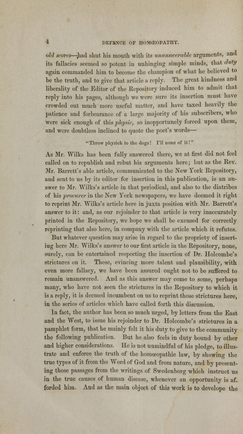 old scores—Jiad shut his mouth with its unanswerable arguments, and its fallacies seemed so potent in unhinging simple minds, that duty again commanded him to hecome the champion of what he believed to be the truth, and to give that article a reply. The great kindness and liberality of the Editor of the Repository induced him to admit that reply into his pages, although we were sure its insertion must have crowded out much more useful matter, and have taxed heavily the patience and forbearance of a large majority of his subscribers, who were sick enough of this phi/sic, so inopportunely forced upon them, and were doubtless inclined to quote the poet's words—  Throw physick to the dogs! I'll none of it! As Mr. Wilks has been fully answered there, we at first did not feel called on to republish and rebut his arguments here; but as the Rev. Mr. Barrett's able article, communicated to the New York Repository, and sent to us by its editor for insertion in this publication, is an an- swer to Mr. Wilks's article in that periodical, and also to the diatribes of his procurer in the New York newspapers, we have deemed it right to reprint Mr. Wilks's article here in juxta position with Mr. Barrett's answer to it: and, as our rejoinder to that article is very inaccurately printed in the Repository, we hope we shall be excused for correctly reprinting that also here, in company with the article which it refutes. But whatever question may arise in regard to the propriety of insert- ing here Mr. Wilks's answer to our first article in the Repository, none, surely, can be entertained respecting the insertion of Dr. Holcombe's strictures on it. These, evincing more talent and plausibility, with, even more fallacy, we have been assured ought not to be suffered to remain unanswered. And as this answer may come to some, perhaps many, who have not seen the strictures in the Repository to which it is a reply, it is deemed incumbent on us to reprint those strictures here, in the series of articles which have called forth this discussion. In fact, the author has been so much urged, by letters from the East and the West, to issue his rejoinder to Dr. Holcombe's strictures in a pamphlet form, that he mainly felt it his duty to give to the community the following publication. But he also feels in duty bound by other and higher considerations. He is not unmindful of his pledge, to illus- trate and enforce the truth of the homoeopathic law, by showing the true types of it from the Word of God and from nature, and by present- ing those passages from the writings of Swedenborg which instruct us in the true causes of human disease, whenever an opportunity is af. forded him. And as the main object of this work is to develope the