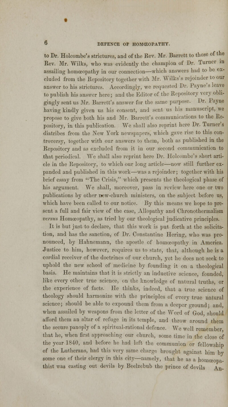 to Dr. Holcombe's strictures, and of the Rev. Mr. Barrett to those of the Rev. Mr. Wilks, who was evidently the champion of Dr. Turner in assailing homoeopathy in our connection—which answers had to be ex- cluded from the Repository together with Mr. Wilks's rejoinder to our answer to his strictures. Accordingly, we requested Dr. Payne s .eave to publish his answer here; and the Editor of the Repository very obli- gingly sent us Mr. Barrett's answer for the same purpose. Dr. Payne having kindly given us his consent, and sent us his manuscript, we propose to give both his and Mr. Barrett's communications to the Re- pository, in this publication. We shall also reprint here Dr. Turner's diatribes from the New York newspapers, which gave rise to this con- troversy, together with our answers to them, both as published in the Repository and as excluded from it in our second communication to that periodical. We shall also reprint here Dr. Holcombe's short arti- cle in the Repository, to which our long article—now still further ex- panded and published in this work—was a rejoinder; together with his brief essay from The Crisis, which presents the theological phase of his argument. We shall, moreover, pass in review here one or two publications by other new-church ministers, on the subject before us, which have been called to our notice. By this means we hope to pre- sent a full and fair view of the case, Allopathy and Chronothermalism versus Homoeopathy, as tried by our theological judicative principles. It is but just to declare, that this work is put forth at the solicita- tion, and has the sanction,' of Dr. Constantine Hering, who was pro- nounced, by Hahnemann, the apostle of homoeopathy in America. Justice to him, however, requires us to state, that, although he is a cordial receiver of the doctrines of our church, yet he does not seek to uphold the new school of medicine by founding it on a theological basis. He maintains that it is strictly an inductive science, founded, like every other true science, on the knowledge of natural truths, or the experience of facts. He thinks, indeed, that a true science of theology should harmonize with the principles of every true natural science; should be able to expound them from a deeper ground; and, when assailed by weapons from the letter of the Word of God should afford them an altar of refuge in its temple, and throw around them the secure panoply of a spiritual-rational defence. We well remember that he, when first approaching our church, some time in the close of the year 1840, and before he had left the communion or fellowship of the Lutherans, had this very same charge brought against him by some one of their clergy in this city—namely, that he as a homceopa- thist was casting out devils by Beelzebub the prince of devils An-