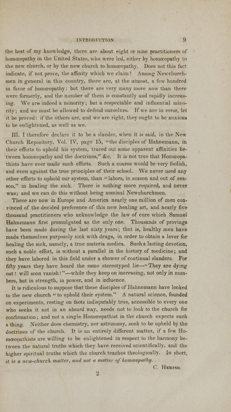 the best of my knowledge, there are about eight or nine practitioners of homoeopathy in the United States, who were led, either by homoeopathy to the new church, or by the new church to homoeopathy. Does not this fact indicate, if not prove, the affinity which we claim] Among Newchurch- men in general in this country, there are, at the utmost, a few hundred in favor of homoeopathy: but there are very many more now than there were formerly, and the number of them is constantly and rapidly increas- ing. We ar& indeed a minority; but a respectable and influential mino- rity; and we must be allowed to defend ourselves. If we are in error, let it be proved: if the others are, and we are right, they ought to be anxious to be enlightened, as well as we. III. I therefore declare it to be a slander, when it is said, in the New Church Repository, Vol. IV, page 15, the disciples of Hahnemann, in their efforts to uphold his system, traced out some apparent affinities be- tween homoeopathy and the doctrines, &c. It is not true that Homceopa- thists have ever made such efforts. Such a course would be very foolish, and even against the true principles of their school. We never used any other efforts to uphold our system, than  labors, in season and out of sea- son, in healing the sick. There is nothing more required, and never was; and we can do this without being nominal Newchurchmen. There are now in Europe and America nearly one million of men con- vinced of the decided preference of this new healing art, and nearly five thousand practitioners who acknowledge the law of cure which Samuel Hahnemann first promulgated as the only one. Thousands of provings have been made during the last sixty years; that is, healthy men have made themselves purposely sick with drugs, in order to obtain a lever for healing the sick, namely, a true materia medica. Such a lasting devotion, such a noble effort, is without a parallel in the history of medicine; and they have labored in this field under a shower of continual slanders. For fifty years they have heard the same stereotyped lie—They are dying out! will soon vanish!—while they keep on increasing, not only in num- bers, but in strength, in power, and in influence. It is ridiculous to suppose that these disciples of Hahnemann have looked to the new church  to uphold their system. A natural science, founded on experiments, resting on facts indisputably true, accessible to every one who seeks it not in an absurd way, needs not to look to the church for confirmation; and not a single Homceopathist in the church expects such a thing. Neither does chemistry, nor astronomy, seek to be upheld by the doctrines of the church. It is an entirely different matter, if a few Ho- mceopathists are willing to be enlightened in respect to the harmony be- tween the natural truths which they have received scientifically, and the higher spiritual truths which the church teaches theologically. In short, it is a new-church mailer, and not a matter of honwopathy. C. Herino. 2