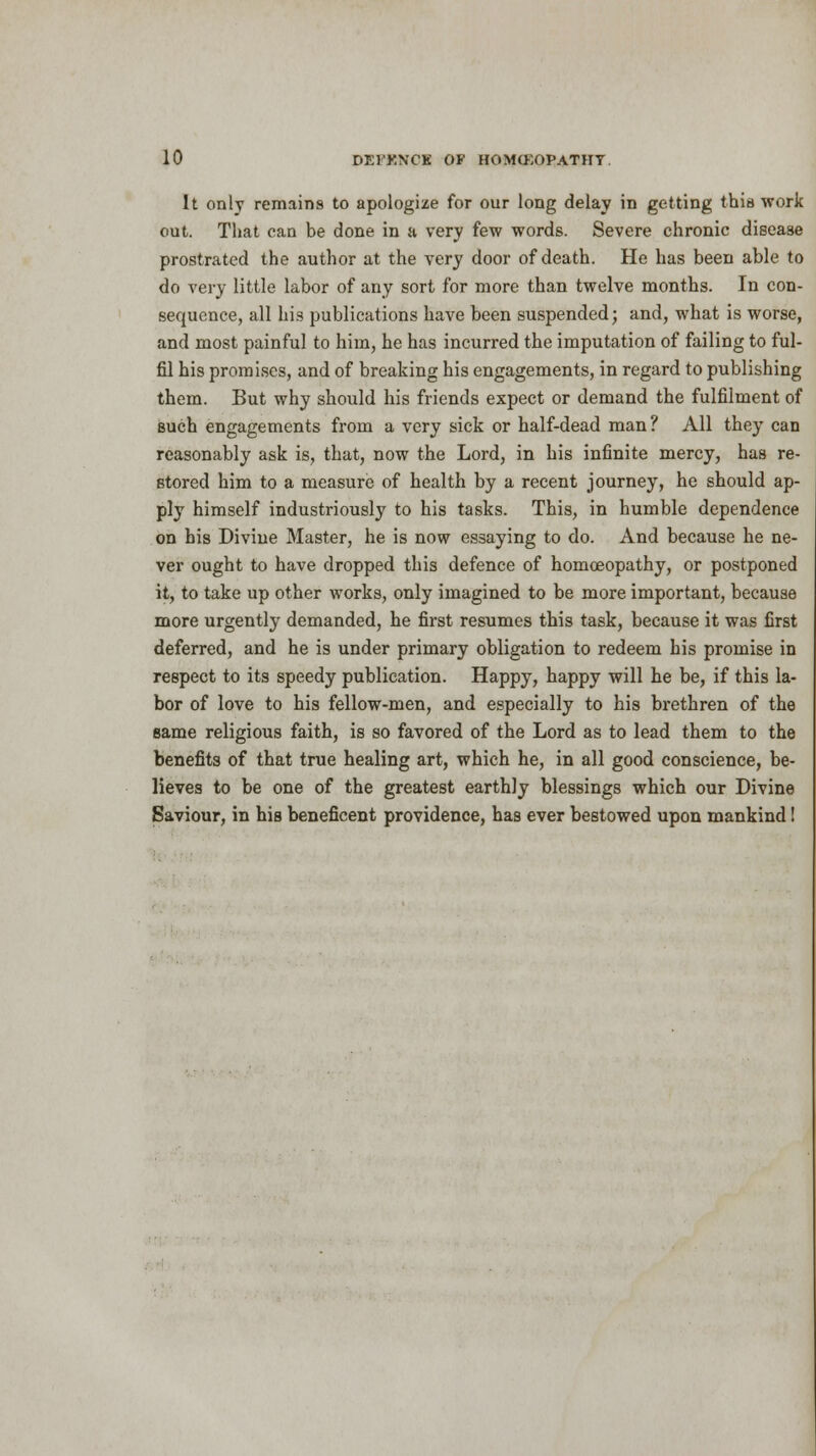 It only remains to apologize for our long delay in getting this work out. That can be done in a very few words. Severe chronic disease prostrated the author at the very door of death. He has been able to do very little labor of any sort for more than twelve months. In con- sequence, all his publications have been suspended; and, what is worse, and most painful to him, he has incurred the imputation of failing to ful- fil his promises, and of breaking his engagements, in regard to publishing them. But why should his friends expect or demand the fulfilment of such engagements from a very sick or half-dead man ? All they can reasonably ask is, that, now the Lord, in his infinite mercy, has re- stored him to a measure of health by a recent journey, he should ap- ply himself industriously to his tasks. This, in humble dependence on his Divine Master, he is now essaying to do. And because he ne- ver ought to have dropped this defence of homoeopathy, or postponed it, to take up other works, only imagined to be more important, because more urgently demanded, he first resumes this task, because it was first deferred, and he is under primary obligation to redeem his promise in respect to its speedy publication. Happy, happy will he be, if this la- bor of love to his fellow-men, and especially to his brethren of the same religious faith, is so favored of the Lord as to lead them to the benefits of that true healing art, which he, in all good conscience, be- lieves to be one of the greatest earthly blessings which our Divine Saviour, in his beneficent providence, has ever bestowed upon mankind!