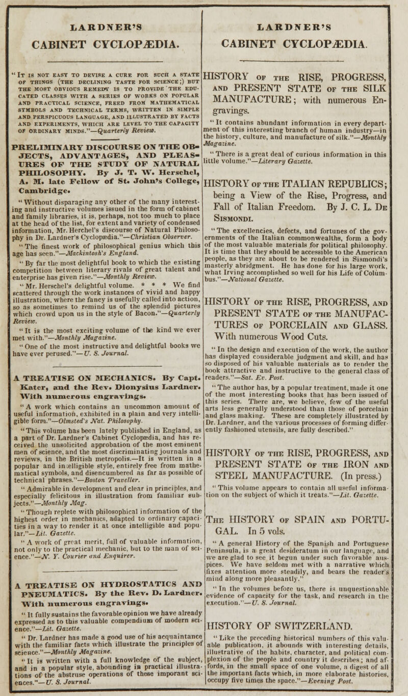 LARDNER'S CABINET CYCLOPEDIA. 1 It is not east to devise a cure for such a state or things (the declining taste for science;) but the most obvious remedy is to provide the edu- cated classes with a series of works on popular and practical science, freed from mathematical symbols and technical terms, written in simple and perspicuous language, and illustrated by facts and experiments, which are level to the capacity OF ordinary minds.—Quarterly Review. PRELIMINARY DISCOURSE ON THE OB- JECTS, ADVANTAGES, AND PLEAS- URES OF THE STUDY OP NATURAL PHILOSOPHY. By J. T. W. Herschel, A. M. late Fellow of St. John's College, Cambridge. Without disparaging any other of the many interest- ing and instructive volumes issued in the form of cabinet and family libraries, it is, perhaps, not too much to place at the head of the list, for extent and variety of condensed information, Mr. Herchel's discourse of Natural Philoso- phy in Dr. Lardner's Cyclopaedia.—Christian Observer.  The finest work of philosophical genius which this age has seen.—Mackintosh's England.  By far the most delightful book to which the existing competition between literary rivals of great talent and enterprise has given rise.—Monthly Review. Mr. Herschel's delightful volume. * * * We find scattered through the work instances of vivid and happy illustration, where the fancy is usefully called into action, so as sometimes to remind us of the splendid pictures which crowd upon us in the style of Bacon.—Quarterly RevieiD.  It is the most exciting volume of the kind we ever met with.—Monthly Magazine.  One of the most instructive and delightful books we have ever perused.—V. S. Journal. A TREATISE ON MECHANICS. By Capt Kater, and the Rev. Dionysius Lardner With numerous engravings. A work which contains an uncommon amount of useful information, exhibited in a plain and very intelli- gible form.—Olmsted's Nat. Philosophy. This volume has been lately published in England, as a part of Dr. Lardner's Cabinet Cyclopaedia, and has re- ceived the unsolicited approbation of the most eminent men of science, and the most discriminating journals and reviews, in the British metropolis.—It is written in a popular and ineligible style, entirely free from mathe- matical symbols, and disencumbered as far as possible of technical phrases.—Boston Traveller.  Admirable in development and clear in principles, and especially felicitous in illustration from familiar sub- jects.—Monthly Mag. Though replete with philosophical information of the highest order in mechanics, adapted to ordinary capaci- ties in a way to render it at once intelligible and popu- lar.— Lit. Oazette.  A work of great merit, full of valuable information, not only to the practical mechanic, but to the man of sci- ence.—JV. Y. Courier and Enquirer. LARDNER'S CABINET CYCLOPEDIA. HISTORY of the RISE, PROGRESS, and PRESENT STATE of the SILK MANUFACTURE; with numerous En- gravings. It contains abundant information in every depart- ment of this interesting branch of human industry—in the history, culture, and manufacture of silk.—Monthly Magazine.  There is a great deal of curious information in this little volume.—Literary Oazette. HISTORY of the ITALIAN REPUBLICS; being a View of the Rise, Progress, and Fall of Italian Freedom. By J. C. L. De SlSMONDI.  The excellencies, defects, and fortunes of the gov- ernments of the Italian commonwealths, form a body of the most valuable materials for political philosophy. It is time that they should be accessible to the American people, as they are about to be rendered in Sismondi's masterly abridgment. He has done for his large work, what Irving accomplished so well for his Life of Colum- bus.—National Oazette. HISTORY of the RISE, PROGRESS, and PRESENT STATE of the MANUFAC- TURES of PORCELAIN and GLASS. With numerous Wood Cuts.  In the design and execution of the work, the author has displayed considerable judgment and skill, and has so disposed of his valuable materials as to render the book attractive and instructive to the general class of readers.—Sat. Ev. Post.  The author has, by a popular treatment, made it one of the most interesting books that has been issued of this series. There are, we believe, few of the useful arts less generally understood than those of porcelain and glass making. These are completely illustrated by Dr. Lardner, and the various processes of forming differ- ently fashioned utensils, are fully described. A TREATISE ON HYDROSTATICS AND PNEUMATICS. By the Rev. D. Lardner. With numerous engravings.  It fully sustains the favorable opinion we have already expressed as to this valuable compendium of modern sci- ence.—Lit. Oazette.  Dr. Lardner has made a good use of his acquaintance with the familiar facts which illustrate the principles of science.—Monthly Magazine. It is written with a full knowledge of the subject, and in a popular style, abounding in practical illustra-1 fords, in the small space of one volume, a digest of all tions of the abstruse operations of these imporant sci- the important facts which, in more elaborate histories, eaces.— V. S. Journal. |occupy five times the space.—Evening Post. HISTORY of the RISE, PROGRESS, and PRESENT STATE of the IRON and STEEL MANUFACTURE. (In press.) This volume appears to contain all useful informa- tion on the subject of which it treats.—Lit. Oazette. The HISTORY of SPAIN and PORTU- GAL. In 5 vols. A general History of the Spanish and Portuguese Peninsula, is a great desideratum in our language, and we are glad to see it begun under such favorable aus- pices. We have seldom met with a narrative which fixes attention more steadily, and bears the reader's mind along more pleasantly.  In the volumes before us, there is unquestionable evidence of capacity for the task, and research in the execution.—V. S. Journal. HISTORY OF SWITZERLAND.  Like the preceding historical numbers of this valu- able publication, it abounds with interesting details, illustrative of the habits, character, and political com- plexion of the people and country it describes ; and af-