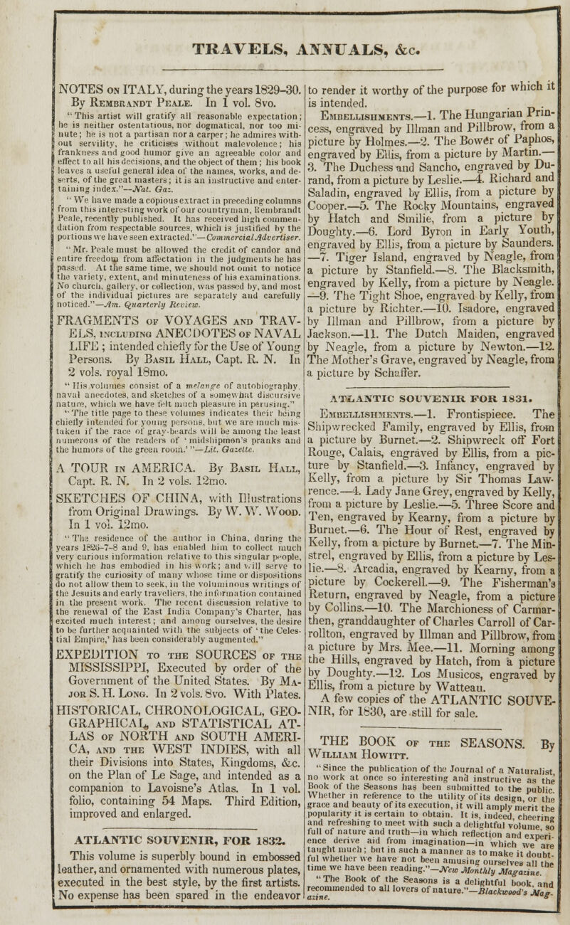 TRAVELS, ANNUALS, &c. NOTES on ITALY, during the years 1829-30. By Rembrandt Peale. In 1 vol. 8vo. This artist will gratify all reasonable expectation; lie is neither ostentatious, nor dogmatical, nor too mi- nute; he is not a partisan nor a carper; he admires with- out servility, he criticises without malevolence; his frankness and good humor give an agreeable color and I effect to all his decisions, and the object of them; his book 1 leaves a useful general idea of the names, works, and de- serts, of the great masters; it is an instructive and enter- taining index.—JVat. Gaz.  We have made a copious extract in preceding columns from this interesting work of our countryman, Rembrandt i'eale, recently published. It has received high commen- dation from respectable sources, which is justified by the portions we have seen extracted.''—Commercialjldvertiser. ' Mr. Peale must be allowed the credit of candor and entire freedom from affectation in the judgments he has passed. At the same time, we should not omit to notice I the variety, extent, and minuteness of his examinations. No church, gallery, or collection, was passed by, and most of the individual pictures are separately and carefully noticed.—1m. Quarterly Review. FRAGMENTS of VOYAGES and TRAV- ELS, including ANECDOTES of NAVAL LIFE ; intended chiefly for the Use of Young Persons. By Basil Hall, Capt. R. N. In 2 vols, royal 18mo.  His volumes consist of a melange of autobiography, naval anecdotes, and sketches of a somewhat discursive nature, which we have felt much pleasure in perusing. ''The title page to these volumes indicates their being chiefly intended for young persons, but we are much mis- taken if the race of gray-beards will be among the least, numerous of the readers of 'midshipmen's pranks and the humors of the green room.' —Lit. Gazette. A TOUR in AMERICA. By Basil Hall, Capt. R. N. In 2 vols. 12mo. SKETCHES OF CHINA, with Illustrations from Original Drawings. By W. W. Wood. In 1 vol. 12mo.  The residence of the author in China, during the years lP'2<>-7-8 and 9, has enabled him to collect much very curious information relative to this singular people, which he has embodied in his work; and will serve to gratify the curiosity of many whose time or dispositions do not allow them to seek, in the voluminous writings of the Jesuits and early travellers, the information contained in the present work. The recent discussion relative to the renewal of the East India Company's Charter, has excited much interest; and among ourselves, the desire to be further acquainted with the subjects of 'the Celes- tial Empire,' has been considerably augmented. EXPEDITION to the SOURCES of the MISSISSIPPI, Executed by order of the Government of the United States. By Ma- jor S. H. Long. In 2 vols. 8vo. With Plates. HISTORICAL, CHRONOLOGICAL, GEO- GRAPHICAL, and STATISTICAL AT- LAS of NORTH and SOUTH AMERI- CA, and the WEST INDIES, with all their Divisions into States, Kingdoms, &c. on the Plan of Le Sage, and intended as a companion to Lavoisne's Atlas. In 1 vol. folio, containing 54 Maps. Third Edition, improved and enlarged. ATLANTIC SOUVENIR, FOR 1833. This volume is superbly bound in embossed leather, and ornamented with numerous plates, executed in the best style, by the first artists. No expense has been spared in the endeavor to render it worthy of the purpose for which it is intended. . Embellishments.—1. The Hungarian Prin- cess, engraved by Illman and Pillbrow, from a picture by Holmes.—2. The Bower of Paphos, engraved by Ellis, from a picture by Martin.— 3. The Duchess and Sancho, engraved by Du- rand, from a picture by Leslie.—4. Richard and Saladin, engraved by Ellis, from a picture by Cooper.—5. The Rocky Mountains, engraved by Hatch and Smilie, from a picture by Doughty.—6. Lord Byron in Early Youth, engraved by Ellis, from a picture by Saunders. —7. Tiger Island, engraved by Neagle, from a picture by Stanfield.—8. The Blacksmith, engraved by Kelly, from a picture by Neagle. —9. The Tight Shoe, engraved by Kelly, from a picture by Richter.—10. Isadore, engraved by Illman and Pillbrow, from a picture by Jackson.—11. The Dutch Maiden, engraved by Neagle, from a picture by Newton.—12. The Mother's Grave, engraved by Neagle, from a picture by SchafFer. ATLANTIC SOUVENIR FOR 1831. Embellishments.—1. Frontispiece. The Shipwrecked Family, engraved by Ellis, from a picture by Burnet.—2. Shipwreck off Fort Rouge, Calais, engraved by Ellis, from a pic- ture by Stanfield.—3. Infancy, engraved by Kelly, from a picture by Sir Thomas Law- rence.—i. Lady Jane Grey, engraved by Kelly, from a picture by Leslie.—5. Three Score and Ten, engraved by Kearny, from a picture by Burnet.—6. The Hour of Rest, engraved by Kelly, from a picture by Burnet.—7. The Min- strel, engraved by Ellis, from a picture by Les- lie.—8. Arcadia, engraved by Kearny, from a picture by Cockerell—9. The Fisherman's Return, engraved by Neagle, from a picture by Collins.—10. The Marchioness of Carmar- then, granddaughter of Charles Carroll of Car- rollton, engraved by Illman and Pillbrow, from a picture by Mrs. Mee.—11. Morning among the Hills, engraved by Hatch, from a picture by Doughty.—12. Los Musicos, engraved by Ellis, from a picture by Watteau. A few copies of the ATLANTIC SOUVE- NIR, for 1830, are.still for sale. THE BOOK of the SEASONS. William Howitt. By Since the publication of the Journal of a Naturalist no work at once so interesting and instructive as the Book of the Seasons has been submitted to the public Whether in reference to the utility of its design or the grace and beauty of its execution, it will amply merit the popularity it is certain to obtain. It is, indeed cheering and refreshing to meet with such a delightful volume -»o full of nature and truth—in which reflection and exoeri ence derive aid from imagination—in which we tn- taught much ; but in such a manner as to make it doiiht ful whether we have not been amusing ourselves all the time we have been reading/'-JVeio Monthly Magazine The Book of the Seasons is a delightful book, and recommended to all lovers ofnmvite:'-Blackw<,od's Ma* aztne. -*-