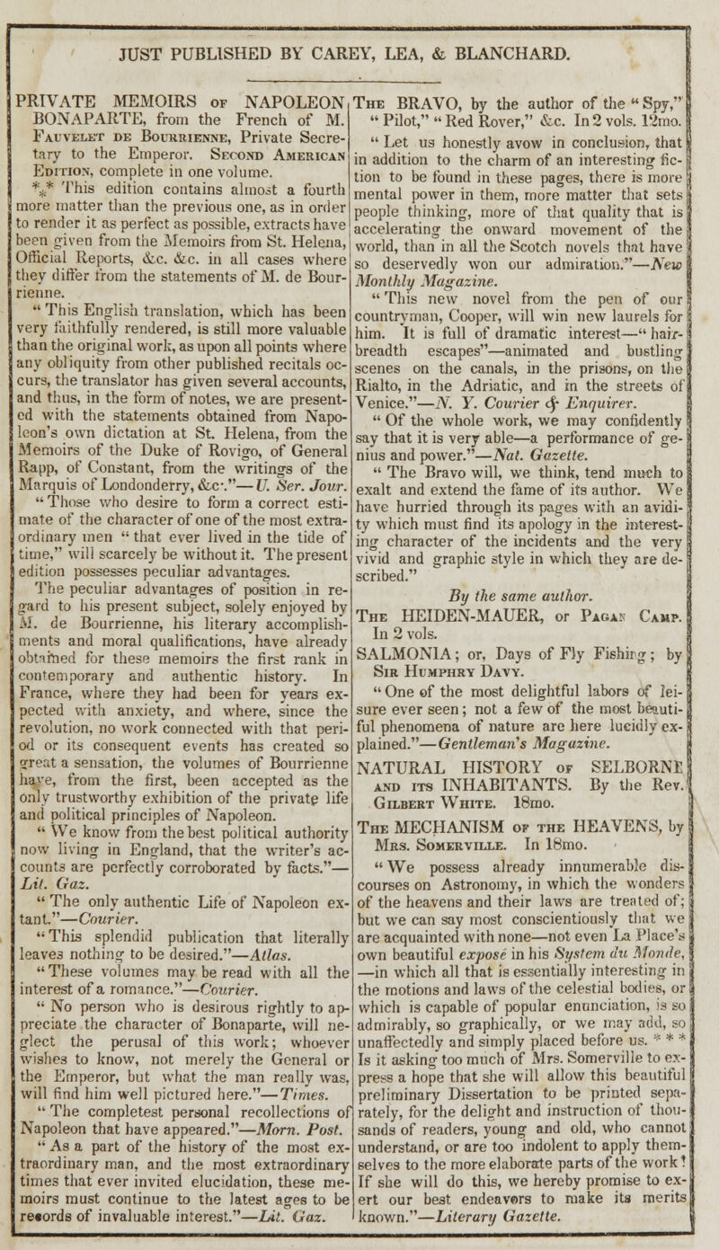 JUST PUBLISHED BY CAREY, LEA, & BLANCHARD. PRIVATE MEMOIRS of NAPOLEON BONAPARTE, from the French of M. Fauvelet de Bourrienne, Private Secre- tary to the Emperor. Second American Edition, complete in one volume. %* This edition contains almost a fourth more matter than the previous one, as in order to render it as perfect as possible, extracts have been given from the Memoirs from St. Helena, Official Reports, &,c. &c. in all cases where they differ from the statements of M. de Bour- rienne.  This English translation, which has been very faithfully rendered, is still more valuable than the original work, as upon all points where any obliquity from other published recitals oc- curs, the translator has given several accounts, and thus, in the form of notes, we are present- ed with the statements obtained from Napo- leon's own dictation at St. Helena, from the Memoirs of the Duke of Rovigo, of General Rapp, of Constant, from the writings of the Marquis of Londonderry, &c\—U. Ser. Jour,  Those who desire to form a correct esti- mate of the character of one of the most extra- ordinary men  that ever lived in the tide of time, will scarcely be without it. The present edition possesses peculiar advantages. The peculiar advantages of position in re gard to his present subject, solely enjoyed by II. de Bourrienne, his literary accomplish- ments and moral qualifications, have already obtained for these memoirs the first rank in contemporary and authentic history. In France, where they had been for years ex- pected with anxiety, and where, since the revolution, no work connected with that peri od or its consequent events has created so great a sensation, the volumes of Bourrienne have, from the first, been accepted as the only trustworthy exhibition of the private life and political principles of Napoleon.  We know from the best political authority now living in England, that the writer's ac- counts are perfectly corroborated by facts.— Lit. Gaz.  The only authentic Life of Napoleon ex tant.—Courier. This splendid publication that literally leaves nothing to be desired.—Atlas. These volumes may be read with all the interest of a romance.—Courier.  No person who is desirous rightly to ap- preciate the character of Bonaparte, will ne- glect the perusal of this work; whoever wishes to know, not merely the General or the Emperor, but wheat the man really was, will find him well pictured here.—Times.  The completest personal recollections of Napoleon that have appeared.—Morn. Post.  As a part of the history of the most ex- traordinary man, and the most extraordinary times that ever invited elucidation, these me moirs must continue to the latest ages to be records of invaluable interest.—Lit. Gaz The BRAVO, by the author of the  Spy,  Pilot,  Red Rover, &c. In 2 vols. 12rao.  Let us honestly avow in conclusion, that in addition to the charm of an interesting fic- tion to be found in these pages, there is more mental power in them, more matter that sets people thinking, more of that quality that is accelerating the onward movement of the world, than in all the Scotch novels that have so deservedly won our admiration.—New Monthly Magazine.  This new novel from the pen of our countryman, Cooper, will win new laurels for S him. It is full of dramatic interest— hair- breadth escapes—animated and bustling scenes on the canals, in the prisons, on the Rialto, in the Adriatic, and in the streets of Venice.—N. Y. Courier cf* Enquirer.  Of the whole work, we may confidently say that it is very able—a performance of ge- nius and power.—Nat. Gazette.  The Bravo will, we think, tend much to exalt and extend the fame of its author. We have hurried through its pages with an avidi- B ty which must find its apology in the interest- j ing character of the incidents and the very vivid and graphic style in which they are de- scribed. By the same author. The HEIDEN-MAUER, or Pagan Camp. In 2 vols. SALMON1A; or, Days of Fly Fishirg; by Sir Humphry Davy.  One of the most delightful labors of lei- sure ever seen; not a few of the most beauti- ful phenomena of nature are here lucidly ex- plained.—Gentleman's Magazine. NATURAL HISTORY of SELBORNE and its INHABITANTS. By the Rev. Gilbert White. 18mo. The MECHANISM of the HEAVENS, by Mrs. Somerville. In 18mo.  We possess already innumerable dis- courses on Astronomy, in which the wonders of the heavens and their laws are treated of; but we can say most conscientiously that we are acquainted with none—not even La Place's own beautiful expose in his System du Monde, —in which all that is essentially interesting in the motions and laws of the celestial bodies, or which is capable of popular enunciation, is so admirably, so graphically, or we may add, so unaffectedly and simply placed before us. * * * Is it asking too much of Mrs. Somerville to ex- press a hope that she will allow this beautiful preliminary Dissertation to be printed sepa- rately, for the delight and instruction of thou- sands of readers, young and old, who cannot understand, or are too indolent to apply them- selves to the more elaborate parts of the work? If she will do this, we hereby promise to ex- ert our best endeavors to make its merits known.—Literary Gazette.