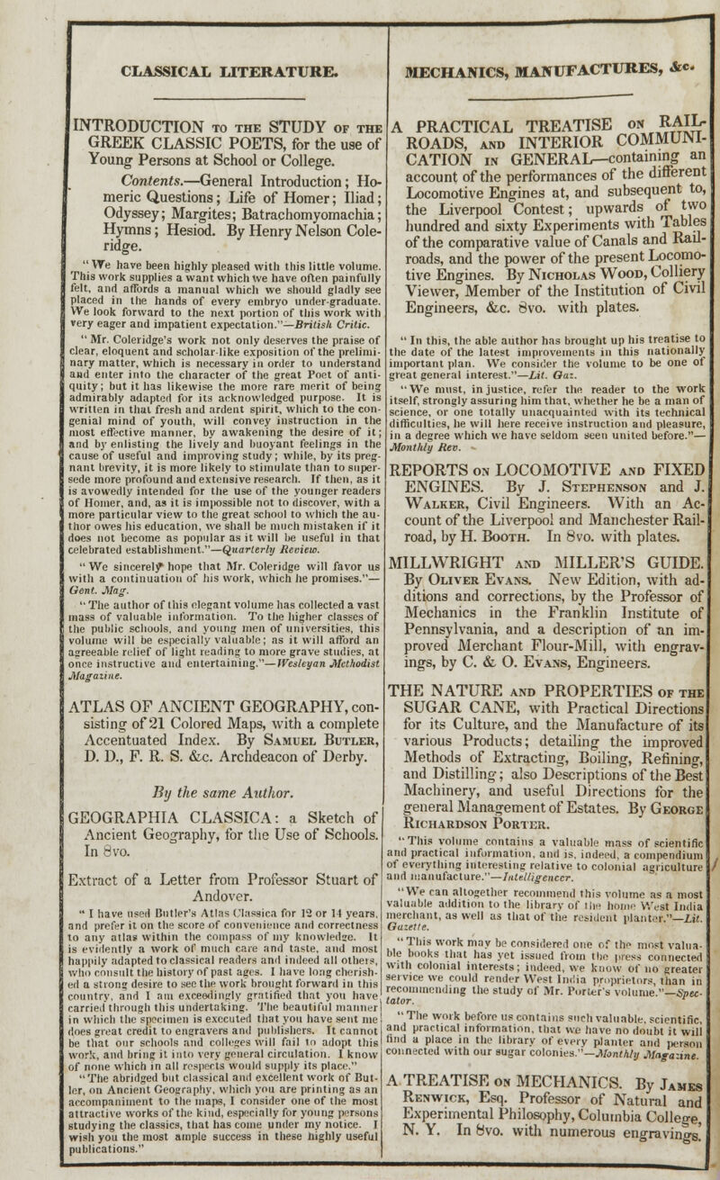 CLASSICAL LITERATURE, INTRODUCTION to the STUDY of the GREEK CLASSIC POETS, for the use of Young Persons at School or College. Contents.—General Introduction; Ho- meric Questions; Life of Homer; Iliad; Odyssey; Margites; Batrachomyomachia; Hymns; Hesiod. By Henry Nelson Cole- ridge. We have been highly pleased with this little volume. This work supplies a want which We have often painfully felt, and affords a manual which we should gladly see placed in the hands of every embryo undergraduate. We look forward to the next portion of this work with very eager and impatient expectation.—British Critic.  Mr. Coleridge's work not only deserves the praise of clear, eloquent and scholar like exposition of the prelimi- nary matter, which is necessary in order to understand and enter into the character of the great Poet of anti- quity ; but it has likewise the more rare merit of being admirably adapted for its acknowledged purpose. It is written in thai fresh and ardent spirit, which to the con- genial mind of youth, will convey instruction in the most effective manner, by awakening the desire of it; and by enlisting the lively and buoyant feelings in the cause of useful and improving study; while, by its preg- nant brevity, it is more likely to stimulate than to super- sede more profound and extensive research. If then, as it is avowedly intended for the use of the younger readers of Homer, and, as it is impossible not to discover, with a more particular view to the great school to which the au- thor owes his education, we shall be much mistaken if it does not become as popular as it will be useful in that celebrated establishment.—Quarterly Review.  We sincerely hope that Mr. Coleridge will favor us with a continuation of his work, which he promises.— Gent. Mag. The author of this elegant volume has collected avast mass of valuable information. To the higher classes of the public schools, and young men of universities, this volume will be especially valuable; as it will afford an agreeable relief of light reading to more grave studies, at once instructive and entertaining.—Wesleyan Methodist Magazine. ATLAS OF ANCIENT GEOGRAPHY, con- sisting of 21 Colored Maps, with a complete Accentuated Index. By Samuel Butler, D. D., F. R. S. &c. Archdeacon of Derby. By the same Author. GEOGRAPHIA CLASSICA: a Sketch of Ancient Geography, for the Use of Schools. In 8vo. Extract of a Letter from Professor Stuart of Andover.  I have used Butler's Atlas Classics for 12 or 14 years, and prefer it on the score of convenience and correctness to any atlas within the compass of my knowledge. It is evidently a work of much care and taste, and most happily adapted to classical readers and indeed all otheis, who consult the history of past ages. I have long cherish- ed a strong desire to see the work brought forward in this country, and I am exceedingly gratified that you have carried through this undertaking. The beautiful manner in which the specimen is executed that you have sent me does great credit to engravere and publishers. It cannot be that our schools and colleges will fail to adopt this work, and bring it into very general circulation. I know of none which in all respects would supply its place. The abridged but classical and excellent work of But- ler, on Ancient Geography, which you are printing as an accompaniment to the maps, I consider one of the most attractive works of the kind, especially for young persons studying the classics, that has come under my notice. I wish you the most ample success in these highly useful publications. MECHANICS, MANUFACTURES, &c. A PRACTICAL TREATISE on RAIL- ROADS, and INTERIOR COMMUNI- CATION in GENERAL—containing an account of the performances of the different Locomotive Engines at, and subsequent to, the Liverpool Contest; upwards of two hundred and sixty Experiments with Tables of the comparative value of Canals and Rail- roads, and the power of the present Locomo- tive Engines. By Nicholas Wood, Colliery Viewer, Member of the Institution of Civil Engineers, &c. 8vo. with plates.  In this, the able author has brought up his treatise to the date of the latest improvements in this nationally important plan. We consider the volume to be one of great general interest.—Lit. Gaz. We must, injustice, refer the reader to the work itself, strongly assuring him that, whether he be a man of science, or one totally unacquainted with its technical difficulties, he will here receive instruction and pleasure, in a degree which we have seldom seen united before.— Monthly Rev. - REPORTS on LOCOMOTIVE and FIXED ENGINES. By J. Stephenson and J. Walker, Civil Engineers. With an Ac- count of the Liverpool and Manchester Rail- road, by H. Booth. In 8vo. with plates. MILLWRIGHT and MILLER'S GUIDE. By Oliver Evans. New Edition, with ad- ditions and corrections, by the Professor of Mechanics in the Franklin Institute of Pennsylvania, and a description of an im- proved Merchant Flour-Mill, with engrav- ings, by C. & O. Evans, Engineers. THE NATURE and PROPERTIES of the SUGAR CANE, with Practical Directions for its Culture, and the Manufacture of its various Products; detailing the improved Methods of Extracting, Boiling, Refining, and Distilling; also Descriptions of the Best Machinery, and useful Directions for the general Management of Estates. By George Richardson Porter. This volume contains a valuable mass of scientific and practical information, and is, indeed, a compendium of everything interesting relative to colonial agriculture and manufacture.—Intelligencer. We can altogether recommend this volume as a most valuable addition to the library of the home West India merchant, as well as that of the resident planter.—lit. Gazette. This work may be considered one of the most valua- ble books that has yet issued from the press connected with colonial interests; indeed, we know Of no greater service we could render West India proprietors, than in recommending the study of Mr. Porter's volume.—Spec- tator. The work before us contains such valuable, scientific, and practical information, that we have no doubt it will find a place in the library of every planter and person connected with our sugar colonies.— Monthly Magazine. A TREATISE on MECHANICS. By James Renwick, Esq. Professor of Natural and Experimental Philosophy, Columbia College, N. Y. In 8vo. with numerous engravino-s'