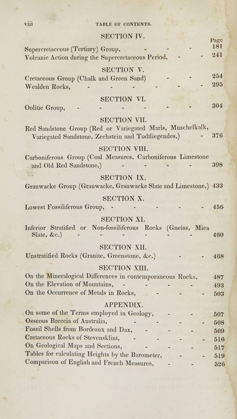 SECTION IV. Page Supercretaceous (Tertiary) Group, - Volcanic Action during the Supercretaceous Period, - ^v SECTION V. Cretaceous Group (Chalk and Green Sand) -  2l)4 Wealden Rocks, ------ 295 SECTION VI. Oolitic Group, ------ 304 SECTION VII. Red Sandstone Group (Red or Variegated Marls, Muschelkalk, Variegated Sandstone, Zechstein and Todtliegendes,) - 376 SECTION VIII. Carboniferous Group (Coal Measures, Carboniferous Limestone and Old Red Sandstone,) ... 398 SECTION IX. Grauwacke Group (Grauwacke, Grauwacke Slate and Limestone,) 433 SECTION X. Lowest Fossiliferous Group, ----- 456 SECTION XI. Inferior Stratified or Non-fossiliferous Rocks (Gneiss, Mica Slate, &c.) ------ 460 SECTION XII. Unstratified Rocks (Granite, Greenstone, &c.) - - 468 SECTION XIII. On the Mineralogical Differences in contemporaneous Rocks, 487 On the Elevation of Mountains, - 493 On the Occurrence of Metals in Rocks, - - - 503 APPENDIX. On some of the Terms employed in Geology, - - 507 Osseous Breccia of Australia, - 508 Fossil Shells from Bordeaux and Dax, - 509 Cretaceous Rocks of Stevensklint, - 516 On Geological Maps and Sections, - - . 517 Tables for calculating Heights by the Barometer, - - 519 Comparison of English and French Measures, - - 526