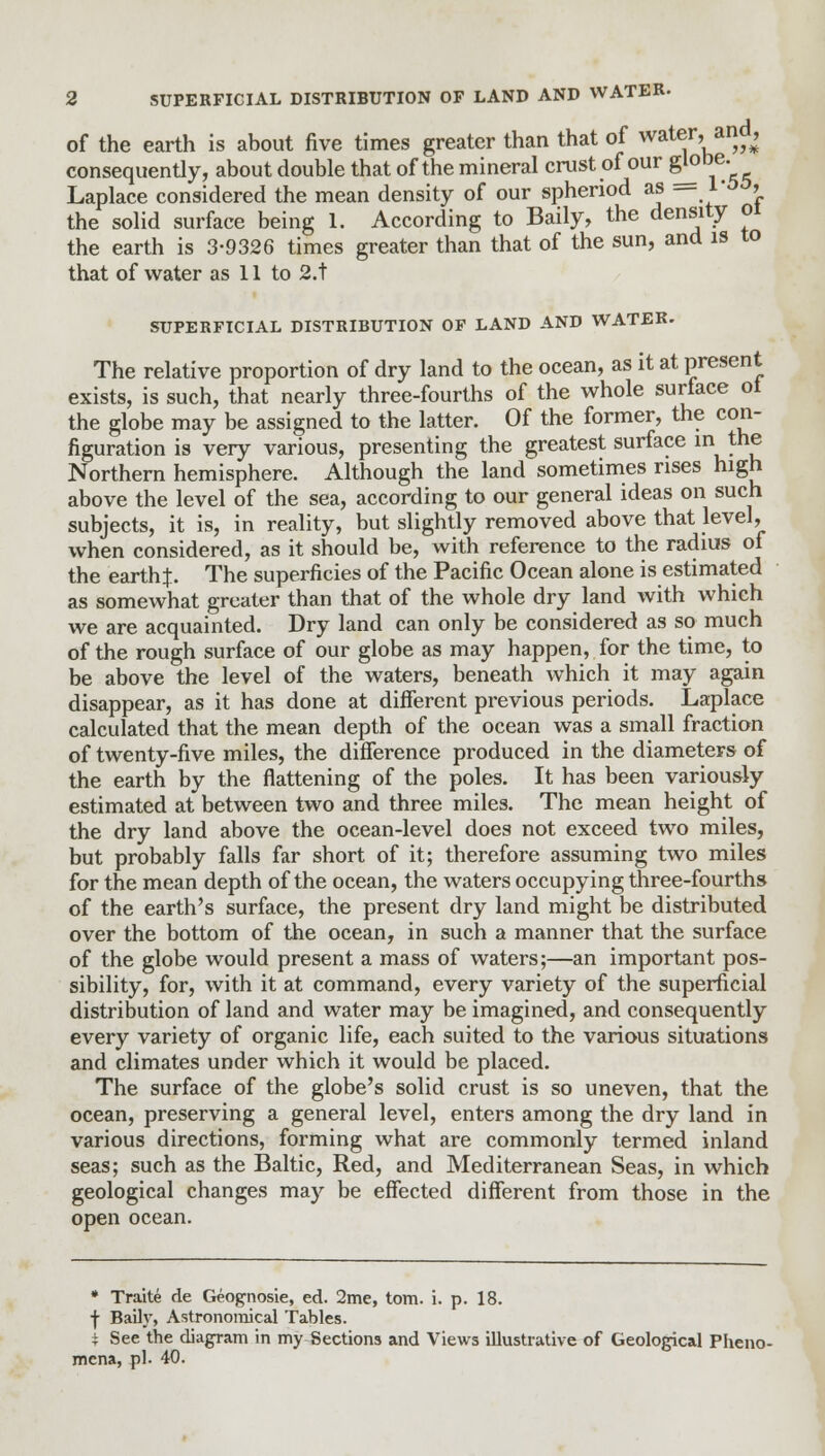 of the earth is about five times greater than that of water, and, consequently, about double that of the mineral crust of our S^be; Laplace considered the mean density of our sphenod as — r > the solid surface being 1. According to Baily, the density 01 the earth is 3-9326 times greater than that of the sun, and is to that of water as 11 to 2.t SUPERFICIAL DISTRIBUTION OF LAND AND WATER. The relative proportion of dry land to the ocean, as it at present exists, is such, that nearly three-fourths of the whole surface ot the globe may be assigned to the latter. Of the former, the con- figuration is very various, presenting the greatest surface in the Northern hemisphere. Although the land sometimes rises high above the level of the sea, according to our general ideas on such subjects, it is, in reality, but slightly removed above that level, when considered, as it should be, with reference to the radius of the earth}. The superficies of the Pacific Ocean alone is estimated as somewhat greater than that of the whole dry land with which we are acquainted. Dry land can only be considered as so much of the rough surface of our globe as may happen, for the time, to be above the level of the waters, beneath which it may again disappear, as it has done at different previous periods. Laplace calculated that the mean depth of the ocean was a small fraction of twenty-five miles, the difference produced in the diameters of the earth by the flattening of the poles. It has been variously estimated at between two and three miles. The mean height of the dry land above the ocean-level does not exceed two miles, but probably falls far short of it; therefore assuming two miles for the mean depth of the ocean, the waters occupying three-fourths of the earth's surface, the present dry land might be distributed over the bottom of the ocean, in such a manner that the surface of the globe would present a mass of waters;—an important pos- sibility, for, with it at command, every variety of the superficial distribution of land and water may be imagined, and consequently every variety of organic life, each suited to the various situations and climates under which it would be placed. The surface of the globe's solid crust is so uneven, that the ocean, preserving a general level, enters among the dry land in various directions, forming what are commonly termed inland seas; such as the Baltic, Red, and Mediterranean Seas, in which geological changes may be effected different from those in the open ocean. * Traite de Geognosie, ed. 2me, torn. i. p. 18. ■j- Baily, Astronomical Tables. \ See the diagram in my Sections and Views illustrative of Geological Pheno- mena, pi. 40.