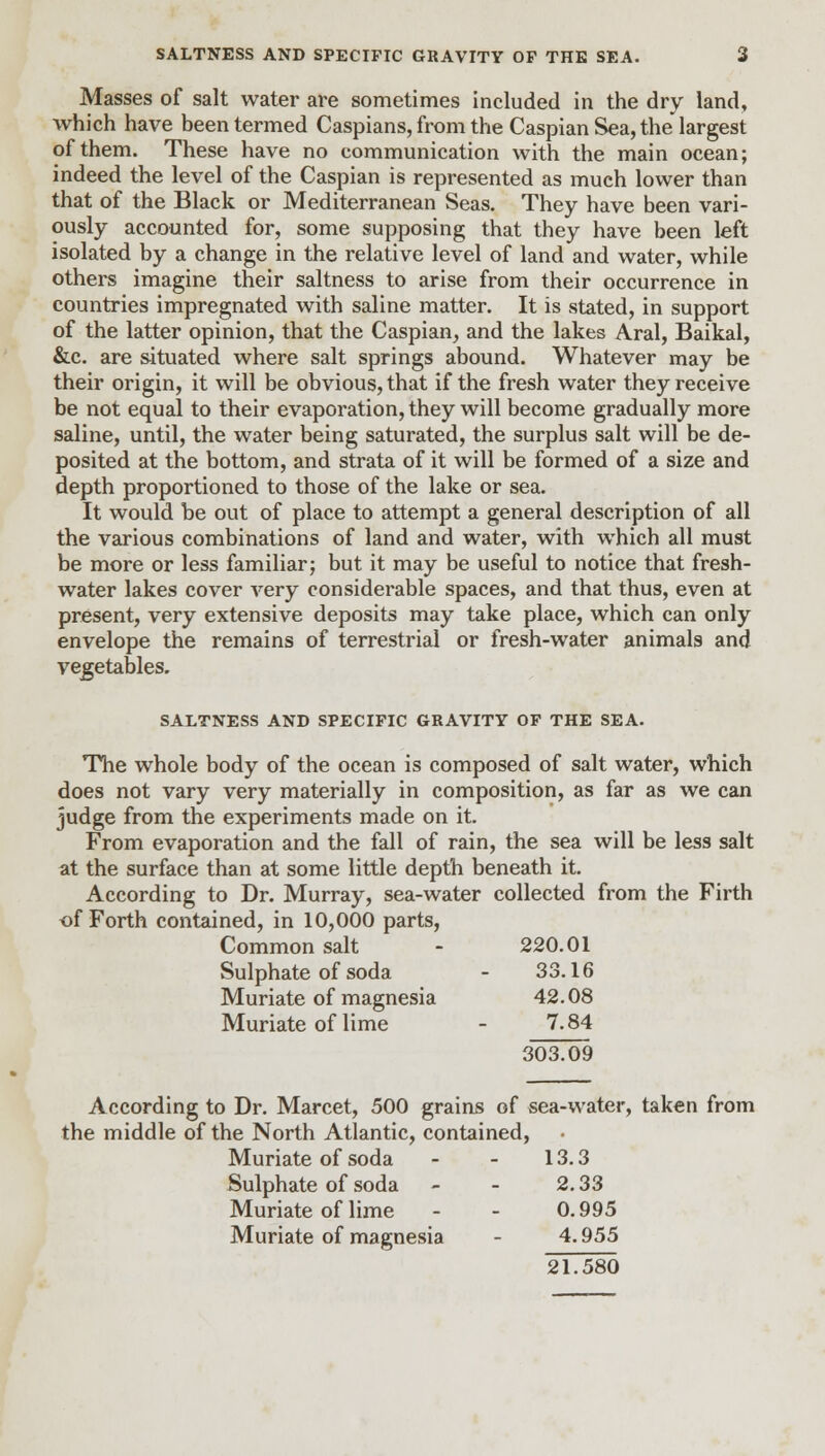 Masses of salt water are sometimes included in the dry land, which have been termed Caspians, from the Caspian Sea, the largest of them. These have no communication with the main ocean; indeed the level of the Caspian is represented as much lower than that of the Black or Mediterranean Seas. They have been vari- ously accounted for, some supposing that they have been left isolated by a change in the relative level of land and water, while others imagine their saltness to arise from their occurrence in countries impregnated with saline matter. It is stated, in support of the latter opinion, that the Caspian, and the lakes Aral, Baikal, &c. are situated where salt springs abound. Whatever may be their origin, it will be obvious, that if the fresh water they receive be not equal to their evaporation, they will become gradually more saline, until, the water being saturated, the surplus salt will be de- posited at the bottom, and strata of it will be formed of a size and depth proportioned to those of the lake or sea. It would be out of place to attempt a general description of all the various combinations of land and water, with which all must be more or less familiar; but it may be useful to notice that fresh- water lakes cover very considerable spaces, and that thus, even at present, very extensive deposits may take place, which can only envelope the remains of terrestrial or fresh-water animals and vegetables. SALTNESS AND SPECIFIC GRAVITY OF THE SEA. The whole body of the ocean is composed of salt water, which does not vary very materially in composition, as far as we can judge from the experiments made on it. From evaporation and the fall of rain, the sea will be less salt at the surface than at some little depth beneath it. According to Dr. Murray, sea-water collected from the Firth of Forth contained, in 10,000 parts, Common salt - 220.01 Sulphate of soda - 33.16 Muriate of magnesia 42.08 Muriate of lime - 7.84 303.09 According to Dr. Marcet, 500 grains of sea-water, taken from the middle of the North Atlantic, contained, Muriate of soda - - 13.3 Sulphate of soda - - 2.33 Muriate of lime - - 0.995 Muriate of magnesia - 4.955 21.580