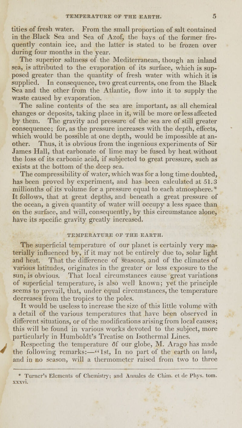 tities of fresh water. From the small proportion of salt contained in the Black Sea and Sea of Azof, the bays of the former fre- quently contain ice, and the latter is stated to be frozen over during four months in the year. The superior saltness of the Mediterranean, though an inland sea, is attributed to the evaporation of its surface, which is sup- posed greater than the quantity of fresh water with which it is supplied. In consequence, two great currents, one from the Black Sea and the other from the Atlantic, flow into it to supply the waste caused by evaporation. The saline contents of the sea are important, as all chemical changes or deposits, taking place in it, will be more or less affected by them. The gravity and pressure of the sea are of still greater consequence; for, as the pressure increases with the depth, effects, which would be possible at one depth, would be impossible at an- other. Thus, it is obvious from the ingenious experiments of Sir James Hall, that carbonate of lime may be fused by heat without the loss of its carbonic acid, if subjected to great pressure, such as exists at the bottom of the deep sea. The compressibility of water, which was for a long time doubted, has been proved by experiment, and has been calculated at 51.3 millionths of its volume for a pressure equal to each atmosphere.* It follows, that at great depths, and beneath a great pressure of the ocean, a given quantity of water will occupy a less space than on the surface, and will, consequently, by this circumstance alone, have its specific gravity greatly increased. TEMPERATURE OP THE EARTH. The superficial temperature of our planet is certainly very ma- terially influenced by, if it may not be entirely due to, solar light and heat. That the difference of seasons, and of the climates of various latitudes, originates in the greater or less exposure to the sun, is obvious. That local circumstances cause great variations of superficial temperature, is also well known; yet the principle seems to prevail, that, under equal circumstances, the temperature decreases from the tropics to the poles. It would be useless to increase the size of this little volume with a detail of the various temperatures that have been observed in different situations, or of the modifications arising from local causes; this will be found in various works devoted to the subject, more particularly in Humboldt's Treatise on Isothermal Lines. Respecting the temperature (5f our globe, M. Arago has made the following remarks:—1st, In no part of the earth on land, and in no season, will a thermometer raised from two to three * Turner's Elements of Chemistry; and Annales de Cliim. et de Phys. torn, xxxvi.