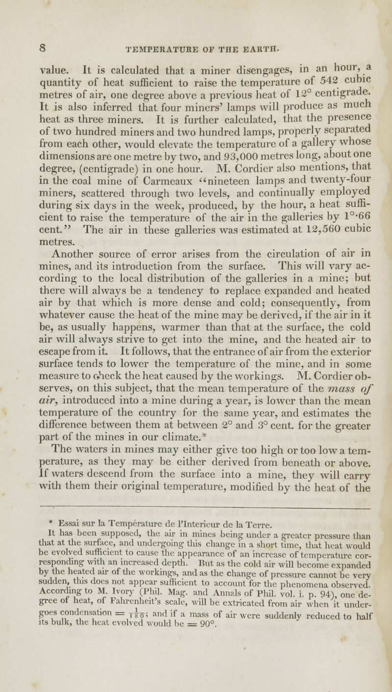 value. It is calculated that a miner disengages, in an hour, a quantity of heat sufficient to raise the temperature of 542 cubic metres of air, one degree above a previous heat of 12° centigrade. It is also inferred that four miners' lamps will produce as much heat as three miners. It is further calculated, that the presence of two hundred miners and two hundred lamps, properly separated from each other, would elevate the temperature of a gallery whose dimensions are one metre by two, and 93,000 metres long, about one degree, (centigrade) in one hour. M. Cordier also mentions, that in the coal mine of Carmeaux nineteen lamps and twenty-four miners, scattered through two levels, and continually employed during six days in the week, produced, by the hour, a heat suffi- cient to raise the temperature of the air in the galleries by l°-66 cent. The air in these galleries was estimated at 12,560 cubic metres. Another source of error arises from the circulation of air in mines, and its introduction from the surface. This will vary ac- cording to the local distribution of the galleries in a mine; but there will always be a tendency to replace expanded and heated air by that which is more dense and cold; consequently, from whatever cause the heat of the mine may be derived, if the air in it be, as usually happens, warmer than that at the surface, the cold air will always strive to get into the mine, and the heated air to escape from it. It follows, that the entrance of air from the exterior surface tends to lower the temperature of the mine, and in some measure to check the heat caused by the workings. M. Cordier ob- serves, on this subject, that the mean temperature of the mass of air, introduced into a mine during a year, is lower than the mean temperature of the country for the same year, and estimates the difference between them at between 2° and 3° cent, for the greater part of the mines in our climate.* The waters in mines may either give too high or too low a tem- perature, as they may be either derived from beneath or above. If waters descend from the surface into a mine, they will carry with them their original temperature, modified by the heat of the * Essai sur la Temperature de l'Interieur de la Terre. It has been supposed, the air in mines being under a greater pressure than that at the surface, and undergoing this change in a short time, that heat would be evolved sufficient to cause the appearance of an increase of temperature cor- responding with an increased depth. But as the cold air will become expanded by the heated air of the workings, and as the change of pressure cannot be very sudden, this does not appear sufficient to account for the phenomena observed. According to M. Ivory (Phil. Mag. and Annals of Phil. vol. i. p. 94), one de- gree of heat, of Fahrenheit's scale, will be extricated from air when it under- goes condensation = T^; and if a mass of air were suddenly reduced to half its bulk, the heat evolved would be = 90°.