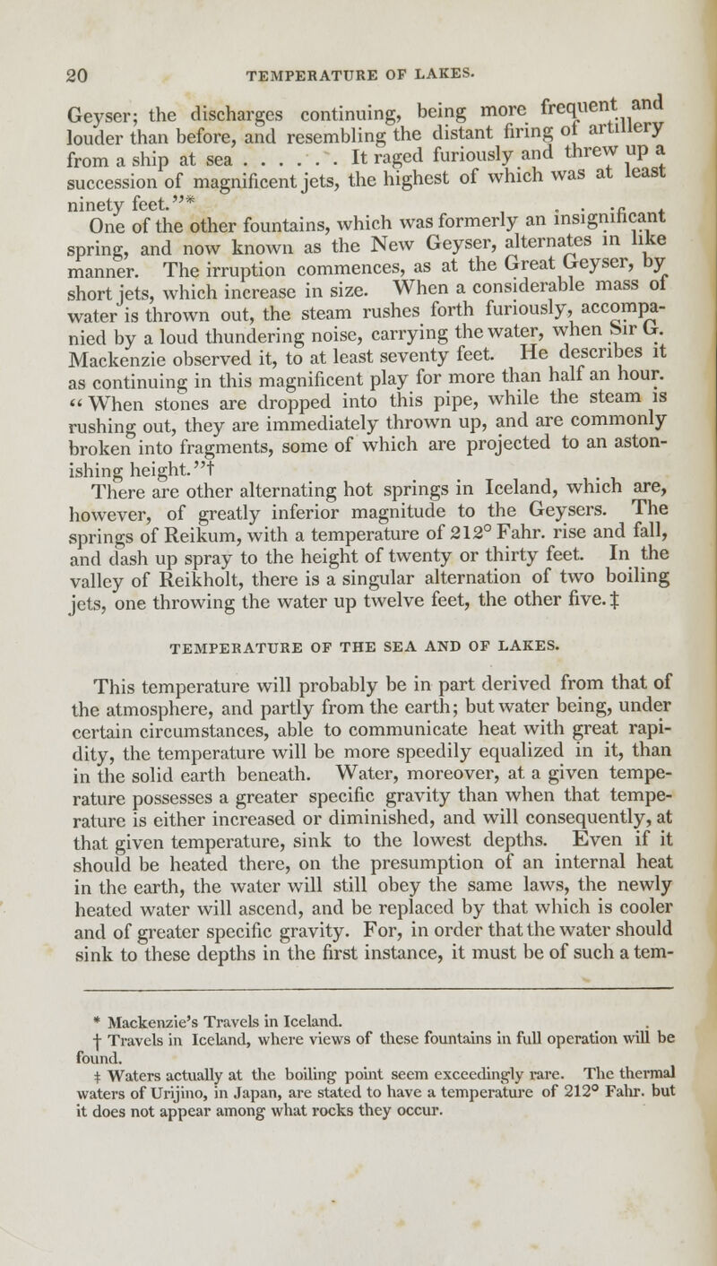 Geyser; the discharges continuing, being more frequent and louder than before, and resembling the distant firing ol artillery from a ship at sea It raged furiously and threw up a succession of magnificent jets, the highest of which was at least ninety feet.* „ . .~ One of the other fountains, which was formerly an msigmncant spring, and now known as the New Geyser, alternates in like manner. The irruption commences, as at the Great Geyser, by short jets, which increase in size. When a considerable mass ol water is thrown out, the steam rushes forth furiously, accompa- nied by a loud thundering noise, carrying the water, when Sir G. Mackenzie observed it, to at least seventy feet. He describes it as continuing in this magnificent play for more than half an hour.  When stones are dropped into this pipe, while the steam is rushing out, they are immediately thrown up, and are commonly broken into fragments, some of which are projected to an aston- ishing height, t There are other alternating hot springs in Iceland, which are, however, of greatly inferior magnitude to the Geysers. The springs of Reikum, with a temperature of 212° Fahr. rise and fall, and dash up spray to the height of twenty or thirty feet. In the valley of Reikholt, there is a singular alternation of two boiling jets, one throwing the water up twelve feet, the other five. % TEMPERATURE OF THE SEA AND OF LAKES. This temperature will probably be in part derived from that of the atmosphere, and partly from the earth; but water being, under certain circumstances, able to communicate heat with great rapi- dity, the temperature will be more speedily equalized in it, than in the solid earth beneath. Water, moreover, at a given tempe- rature possesses a greater specific gravity than when that tempe- rature is either increased or diminished, and will consequently, at that given temperature, sink to the lowest depths. Even if it should be heated there, on the presumption of an internal heat in the earth, the water will still obey the same laws, the newly heated water will ascend, and be replaced by that which is cooler and of greater specific gravity. For, in order that the water should sink to these depths in the first instance, it must be of such a tem- * Mackenzie's Travels in Iceland. + Travels in Iceland, where views of these fountains in full operation will be found. + Waters actually at the boiling point seem exceedingly l-are. The thermal waters of Urijino, in Japan, are stated to have a temperature of 212° Fahr. but it does not appear among what rocks they occur.