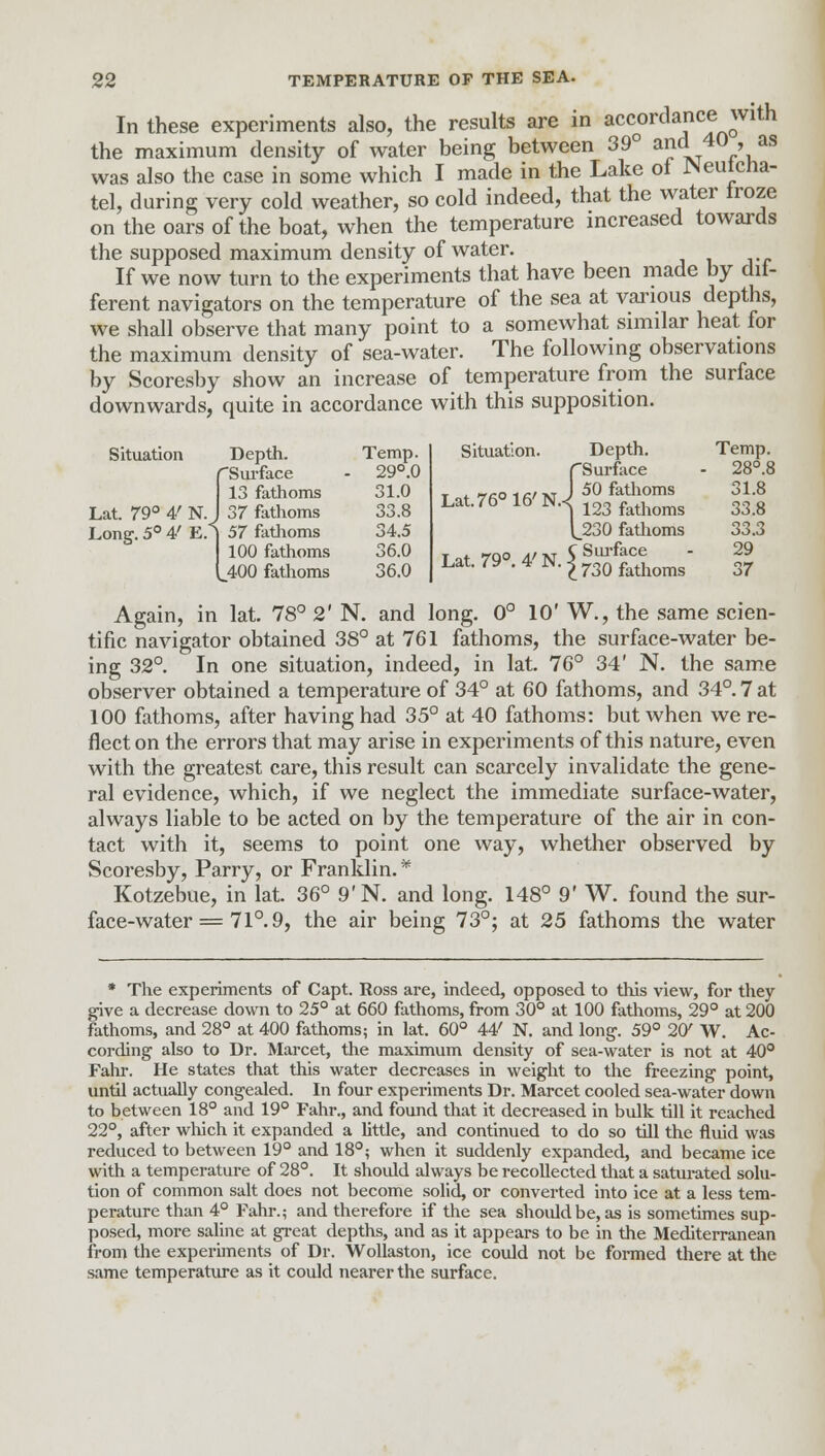 In these experiments also, the results are in accordance with the maximum density of water being between 39° »ncL 40 , as was also the case in some which I made in the Lake of JNeutcna- tel, during very cold weather, so cold indeed, that the water froze on the oars of the boat, when the temperature increased towards the supposed maximum density of water. If we now turn to the experiments that have been made by dif- ferent navigators on the temperature of the sea at various depths, we shall observe that many point to a somewhat similar heat for the maximum density of sea-water. The following observations by Scoresby show an increase of temperature from the surface downwards, quite in accordance with this supposition. Situation Lat. 79° 4' N. Depth. rSurface 13 fathoms 37 fathoms Long. 5° 4' E.i 57 fathoms 100 fathoms (_400 fathoms Temp. 29°.0 31.0 33.8 34.5 36.0 36.0 Situation. Lat. 76° 16' N. Lat. 79°. 4' N Depth. {Surface 50 fathoms 123 fathoms 230 fathoms C Surface 1730 fathoms Temp. 28°i 31.8 33.8 33.3 29 37 Again, in lat. 78° 2' N. and long. 0° 10' W., the same scien- tific navigator obtained 38° at 761 fathoms, the surface-water be- ing 32°. In one situation, indeed, in lat. 76° 34' N. the same observer obtained a temperature of 34° at 60 fathoms, and 34°. 7 at 100 fathoms, after having had 35° at 40 fathoms: but when we re- flect on the errors that may arise in experiments of this nature, even with the greatest care, this result can scarcely invalidate the gene- ral evidence, which, if we neglect the immediate surface-water, always liable to be acted on by the temperature of the air in con- tact with it, seems to point one way, whether observed by Scoresby, Parry, or Franklin.* Kotzebue, in lat. 36° 9'N. and long. 148° 9' W. found the sur- face-water = 71°. 9, the air being 73°; at 25 fathoms the water * The experiments of Capt. Ross are, indeed, opposed to this view, for they give a decrease down to 25° at 660 fathoms, from 30° at 100 fathoms, 29° at 200 fathoms, and 28° at 400 fathoms; in lat. 60° 44' N. and long. 59° 2W W. Ac- cording also to Dr. Marcet, the maximum density of sea-water is not at 40° Fahr. He states that this water decreases in weight to the freezing point, until actually congealed. In four experiments Dr. Marcet cooled sea-water down to between 18° and 19° Fahr., and found that it decreased in bulk till it reached 22°, after which it expanded a little, and continued to do so till the fluid was reduced to between 19° and 18°; when it suddenly expanded, and became ice with a temperature of 28°. It should always be recollected that a saturated solu- tion of common salt does not become solid, or converted into ice at a less tem- perature than 4° Fahr.; and therefore if the sea should be, as is sometimes sup- posed, more saline at great depths, and as it appears to be in the Mediterranean from the experiments of Dr. Wollaston, ice could not be formed there at the same temperature as it could nearer the surface.