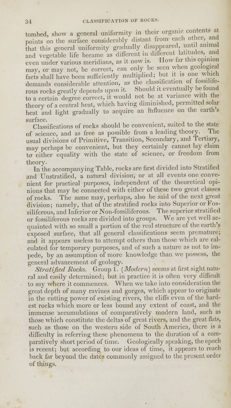 tombed, show a general uniformity in their organic contents at points on the surface considerably distant from each other, and that this general uniformity gradually disappeared, until animal and vegetable life became as different in different latitudes, and even under various meridians, as it now is. How far this opinion may, or may not, be correct, can only be seen when geological facts shall have been sufficiently multiplied; but it is one which demands considerable attention, as the classification ol iossiliie- rous rocks greatly depends upon it. Should it eventually be found to a certain degree correct, it would not be at variance with the theory of a central heat, which having diminished, permitted solar heat and light gradually to acquire an influence on the earth s Classifications of rocks should be convenient, suited to the state of science, and as free as possible from a leading theory. The usual divisions of Primitive, Transition, Secondary, and Tertiary, may perhaps be convenient, but they certainly cannot lay claim to either equality with the state of science, or freedom from theory. In the accompanying Table, rocks are first divided into Stratified and Unstratified, a natural division, or at all events one conve- nient for practical purposes, independent of the theoretical opi- nions that may be connected with either of these two great classes of rocks. The same may, perhaps, also be said of the next great division; namely, that of the stratified rocks into Superior or Fos- siliferous, and Inferior or Non-fossiliferous. The superior stratified or fossiliferous rocks are divided into groups. We are yet well ac- quainted with so small a portion of the real structure of the earth's exposed surface, that all general classifications seem premature; and it appears useless to attempt others than those which are cal- culated for temporary purposes, and of such a nature as not to im- pede, by an assumption of more knowledge than we possess, the general advancement of geology. Stratified Rocks. Group 1. (Modem) seems at first sight natu- ral and easily determined; but in practice it is often very difficult to say where it commences. When we take into consideration the great depth of many ravines and gorges, which appear to originate in the cutting power of existing rivers, the cliffs even of the hard- est rocks which more or less bound any extent of coast, and the immense accumulations of comparatively modern land, such as those which constitute the deltas of great rivers, and the great flats, such as those on the western side of South America, there is a difficulty in referring these phenomena to the duration of a com- paratively short period of time. Geologically speaking, the epoch is recent; but according to our ideas of time, it appears to reach back far beyond the dates commonly assigned to the present order of things.