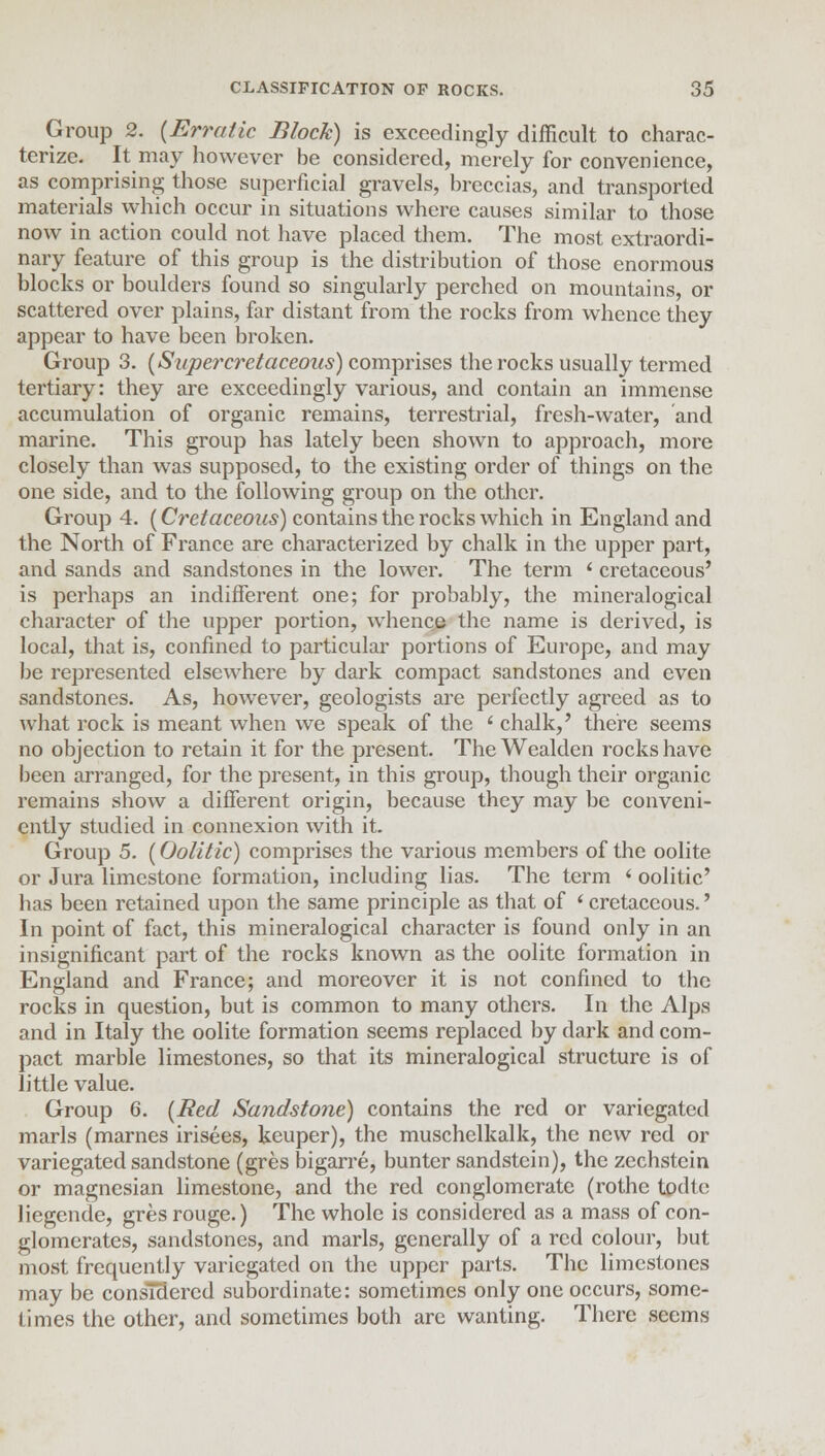 Group 2. {Erratic Block) is exceedingly difficult to charac- terize. It may however be considered, merely for convenience, as comprising those superficial gravels, breccias, and transported materials which occur in situations where causes similar to those now in action could not have placed them. The most extraordi- nary feature of this group is the distribution of those enormous blocks or boulders found so singularly perched on mountains, or scattered over plains, far distant from the rocks from whence they appear to have been broken. Group 3. (Sapercretaccous) comprises the rocks usually termed tertiary: they are exceedingly various, and contain an immense accumulation of organic remains, terrestrial, fresh-water, and marine. This group has lately been shown to approach, more closely than was supposed, to the existing order of things on the one side, and to the following group on the other. Group 4. [Cretaceous) contains the rocks which in England and the North of France are characterized by chalk in the upper part, and sands and sandstones in the lower. The term ' cretaceous' is perhaps an indifferent one; for probably, the mineralogical character of the upper portion, whence the name is derived, is local, that is, confined to particular portions of Europe, and may be represented elsewhere by dark compact sandstones and even sandstones. As, however, geologists are perfectly agreed as to what rock is meant when we speak of the ' chalk,' there seems no objection to retain it for the present. The Wealden rocks have been arranged, for the present, in this group, though their organic remains show a different origin, because they may be conveni- ently studied in connexion with it. Group 5. (Oolitic) comprises the various members of the oolite or Jura limestone formation, including lias. The term i oolitic' has been retained upon the same principle as that of * cretaceous.' In point of fact, this mineralogical character is found only in an insignificant part of the rocks known as the oolite formation in England and France; and moreover it is not confined to the rocks in question, but is common to many others. In the Alps and in Italy the oolite formation seems replaced by dark and com- pact marble limestones, so that its mineralogical structure is of little value. Group 6. (Bed Sandstone) contains the red or variegated marls (marnes irisees, keuper), the muschelkalk, the new red or variegated sandstone (gres bigarre, bunter sandstein), the zechstein or magnesian limestone, and the red conglomerate (rothc todle liegende, gres rouge.) The whole is considered as a mass of con- glomerates, sandstones, and marls, generally of a red colour, but most frequently variegated on the upper parts. The limestones may be considered subordinate: sometimes only one occurs, some- times the other, and sometimes both are wanting. There seems