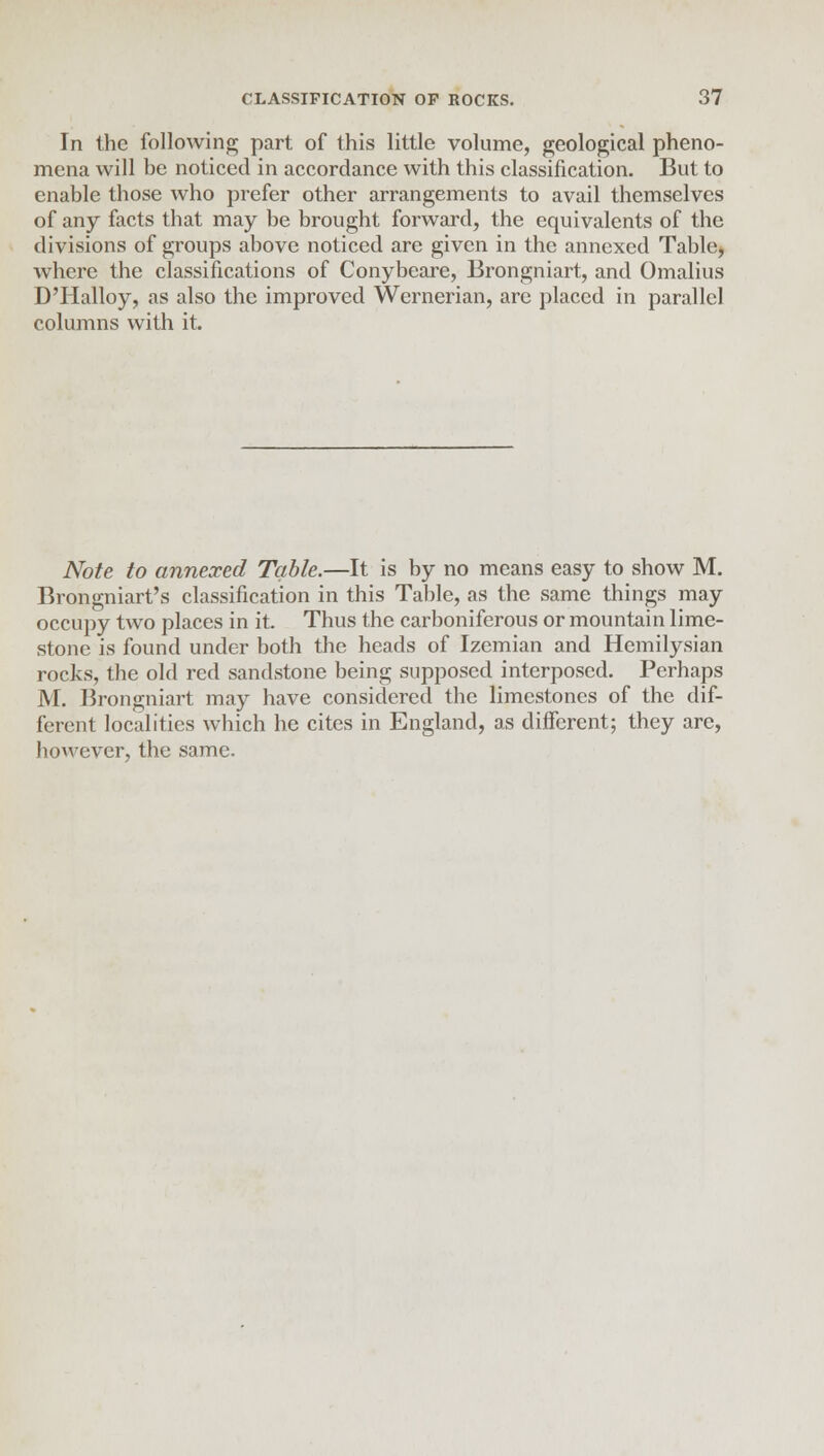 In the following part of this little volume, geological pheno- mena will be noticed in accordance with this classification. But to enable those who prefer other arrangements to avail themselves of any facts that may be brought forward, the equivalents of the divisions of groups above noticed are given in the annexed Table, where the classifications of Conybeare, Brongniart, and Omalius D'llalloy, as also the improved Wernerian, are placed in parallel columns with it. Note to annexed Table.—It is by no means easy to show M. Brongniart's classification in this Table, as the same things may occupy two places in it. Thus the carboniferous or mountain lime- stone is found under both the heads of Izemian and Hemilysian rocks, the old red sandstone being supposed interposed. Perhaps M. Brongniart may have considered the limestones of the dif- ferent localities which he cites in England, as different; they are, however, the same.