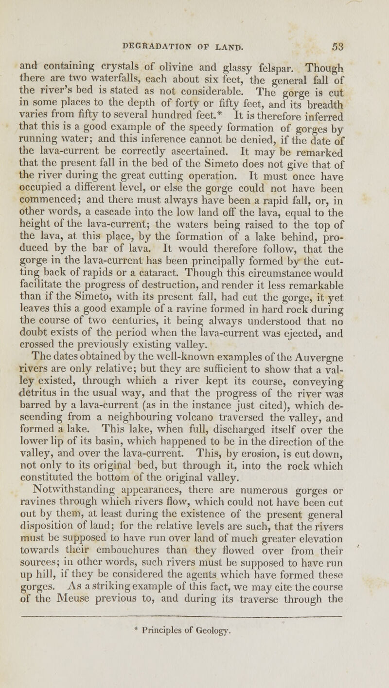 and containing crystals of olivine and glassy felspar. Though there are two waterfalls, each about six feet, the general fall of the river's bed is stated as not considerable. The gorge is cut in some places to the depth of forty or fifty feet, and its breadth varies from fifty to several hundred feet.* It is therefore inferred that this is a good example of the speedy formation of gorges by running water; and this inference cannot be denied, if the date of the lava-current be correctly ascertained. It may be remarked that the present fall in the bed of the Simeto does not give that of the river during the great cutting operation. It must once have occupied a different level, or else the gorge could not have been commenced; and there must always have been a rapid fall, or, in other words, a cascade into the low land off the lava, equal to the height of the lava-current; the waters being raised to the top of the lava, at this place, by the formation of a lake behind, pro- duced by the bar of lava. It would therefore follow, that the gorge in the lava-current has been principally formed by the cut- ting back of rapids or a cataract. Though this circumstance would facilitate the progress of destruction, and render it less remarkable than if the Simeto, with its present fall, had cut the gorge, it yet leaves this a good example of a ravine formed in hard rock during the course of two centuries, it being always understood that no doubt exists of the period when the lava-current was ejected, and crossed the previously existing valley. The dates obtained by the well-known examples of the Auvergne rivers are only relative; but they are sufficient to show that a val- ley existed, through which a river kept its course, conveying detritus in the usual way, and that the progress of the river was barred by a lava-current (as in the instance just cited), which de- scending from a neighbouring volcano traversed the valley, and formed a lake. This lake, when full, discharged itself over the lower lip of its basin, which happened to be in the direction of the valley, and over the lava-current. This, by erosion, is cut down, not only to its original bed, but through it, into the rock which constituted the bottom of the original valley. Notwithstanding appearances, there are numerous gorges or ravines through which rivers flow, which could not have been cut out by them, at least during the existence of the present general disposition of land; for the relative levels are such, that the rivers must be supposed to have run over land of much greater elevation towards their embouchures than they flowed over from their sources; in other words, such rivers must be supposed to have run up hill, if they be considered the agents which have formed these gorges. As a striking example of this fact, we may cite the course of the Meuse previous to, and during its traverse through the * Principles of Geology.