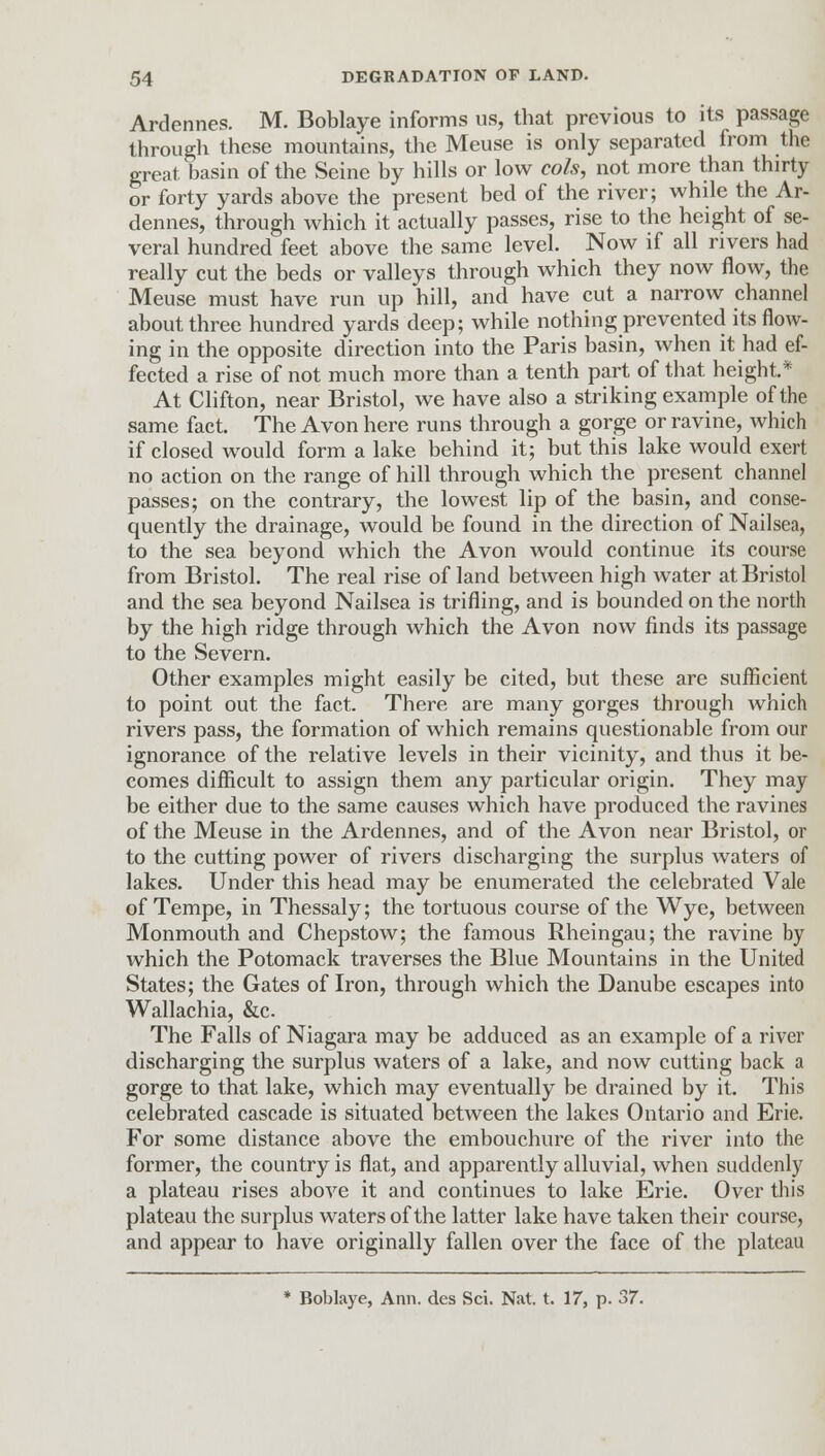 Ardennes. M. Boblaye informs us, that previous to its passage through these mountains, the Meuse is only separated from the great basin of the Seine by hills or low cols, not more than thirty or forty yards above the present bed of the river; while the Ar- dennes, through which it actually passes, rise to the height of se- veral hundred feet above the same level. Now if all rivers had really cut the beds or valleys through which they now flow, the Meuse must have run up hill, and have cut a narrow channel about three hundred yards deep; while nothing prevented its flow- ing in the opposite direction into the Paris basin, when it had ef- fected a rise of not much more than a tenth part of that height* At Clifton, near Bristol, we have also a striking example of the same fact. The Avon here runs through a gorge or ravine, which if closed would form a lake behind it; but this lake would exert no action on the range of hill through which the present channel passes; on the contrary, the lowest lip of the basin, and conse- quently the drainage, would be found in the direction of Nailsea, to the sea beyond which the Avon would continue its course from Bristol. The real rise of land between high water at Bristol and the sea beyond Nailsea is trifling, and is bounded on the north by the high ridge through which the Avon now finds its passage to the Severn. Other examples might easily be cited, but these are sufficient to point out the fact. There are many gorges through which rivers pass, the formation of which remains questionable from our ignorance of the relative levels in their vicinity, and thus it be- comes difficult to assign them any particular origin. They may be either due to the same causes which have produced the ravines of the Meuse in the Ardennes, and of the Avon near Bristol, or to the cutting power of rivers discharging the surplus waters of lakes. Under this head may be enumerated the celebrated Vale of Tempe, in Thessaly; the tortuous course of the Wye, between Monmouth and Chepstow; the famous Rheingau; the ravine by which the Potomack traverses the Blue Mountains in the United States; the Gates of Iron, through which the Danube escapes into Wallachia, &c The Falls of Niagara may be adduced as an example of a river discharging the surplus waters of a lake, and now cutting back a gorge to that lake, which may eventually be drained by it. This celebrated cascade is situated between the lakes Ontario and Erie. For some distance above the embouchure of the river into the former, the country is flat, and apparently alluvial, when suddenly a plateau rises above it and continues to lake Erie. Over this plateau the surplus waters of the latter lake have taken their course, and appear to have originally fallen over the face of the plateau * Boblaye, Ann. des Sci. Nat. t. 17, p. 37.
