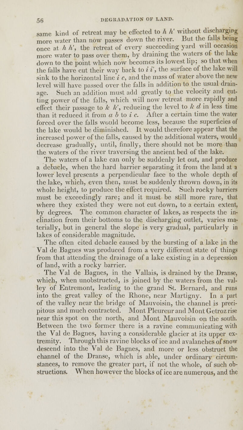 same kind of retreat may be effected to h h' without discharging more water than now passes down the river. But the falls being once at h h\ the retreat of every succeeding yard will occasion more water to pass over them, by draining the waters of the lake down to the point which now becomes its lowest lip; so that when the falls have cut their way back to i i', the surface of the lake will sink to the horizontal line i c, and the mass of water above the new level will have passed over the falls in addition to the usual drain- age. Such an addition must add greatly to the velocity and cut- ting power of the falls, which will now retreat more rapidly and effect their passage to k k', reducing the level to k d in less time than it reduced it from a b to i c. After a certain time the water forced over the falls would become less, because the superficies of the lake would be diminished. It would therefore appear that the increased power of the falls, caused by the additional waters, would decrease gradually, until, finally, there should not be more than the waters of the river traversing the ancient bed of the lake. The waters of a lake can only be suddenly let out, and produce a debacle, when the hard barrier separating it from the land at a lower level presents a perpendicular face to the whole depth of the lake, which, even then, must be suddenly thrown down, in its whole height, to produce the effect required. Such rocky barriers must be exceedingly rare; and it must be still more rare, that where they existed they were not cut down, to a certain extent, by degrees. The common character of lakes, as respects the in- clination from their bottoms to the discharging outlet, varies ma- terially, but in general the slope is very gradual, particularly in lakes of considerable magnitude. The often cited debacle caused by the bursting of a lake in the Val de Bagnes was produced from a very different state of things from that attending the drainage of a lake existing in a depression of land, with a rocky barrier. The Val de Bagnes, in the Vallais, is drained by the Dranse, which, when unobstructed, is joined by the waters from the val- ley of Entremont, leading to the grand St. Bernard, and runs into the great valley of the Rhone, near Martigny. In a part of the valley near the bridge of Mauvoisin, the channel is preci- pitous and much contracted. Mont Pleureur and Mont Getroz rise near this spot on the north, and Mont Mauvoisin on the south. Between the two former there is a ravine communicating with the Val de Bagnes, having a considerable glacier at its upper ex- tremity. Through this ravine blocks of ice and avalanches of snow descend into the Val de Bagnes, and more or less obstruct the channel of the Dranse, which is able, under ordinary circum- stances, to remove the greater part, if not the whole, of such ob- structions. When however the blocks of ice are numerous, and the