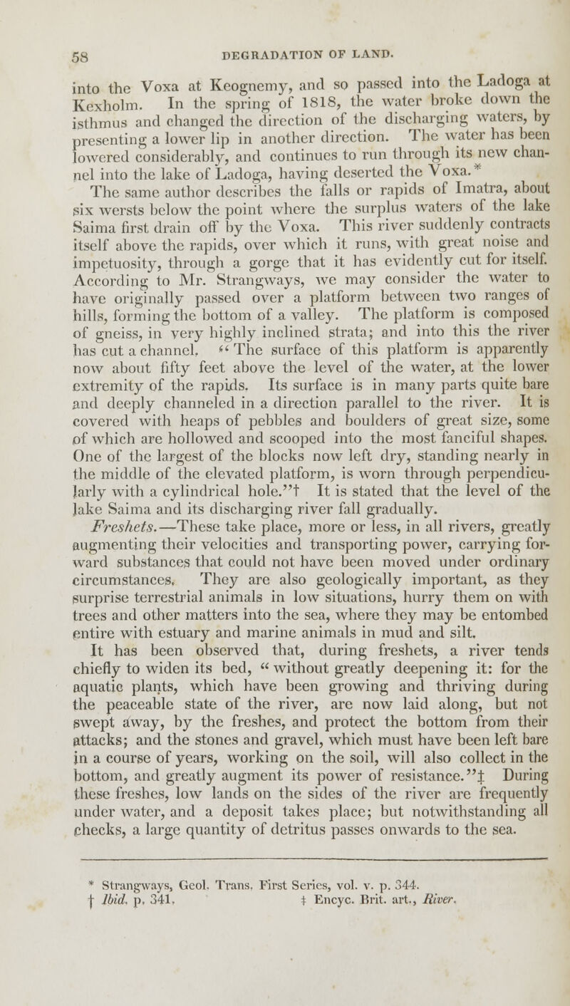 into the Voxa at Keognemy, and so passed into the Ladoga at Kexholm. In the spring of 1818, the water broke down the isthmus and changed the direction of the discharging waters, by presenting a lower lip in another direction. The water has been lowered considerably, and continues to run through its new chan- nel into the lake of Ladoga, having deserted the Voxa.* The same author describes the falls or rapids of Imatra, about six wersts below the point where the surplus waters of the lake Saima first drain off by the Voxa. This river suddenly contracts itself above the rapids, over which it runs, with great noise and impetuosity, through a gorge that it has evidently cut for itself. According to Mr. Strangways, we may consider the water to have originally passed over a platform between two ranges of hills, forming the bottom of a valley. The platform is composed of gneiss, in very highly inclined strata; and into this the river has cut a channel. 'The surface of this platform is apparently now about fifty feet above the level of the water, at the lower extremity of the rapids. Its surface is in many parts quite bare and deeply channeled in a direction parallel to the river. It is covered with heaps of pebbles and boulders of great size, some of which are hollowed and scooped into the most fanciful shapes. One of the largest of the blocks now left dry, standing nearly in the middle of the elevated platform, is worn through perpendicu- larly with a cylindrical hole.t It is stated that the level of the Jake Saima and its discharging river fall gradually. Freshets.—These take place, more or less, in all rivers, greatly augmenting their velocities and transporting power, carrying for- ward substances that could not have been moved under ordinary circumstances. They are also geologically important, as they surprise terrestrial animals in low situations, hurry them on with trees and other matters into the sea, where they may be entombed entire with estuary and marine animals in mud and silt. It has been observed that, during freshets, a river tends chiefly to widen its bed,  without greatly deepening it: for the aquatic plants, which have been growing and thriving during the peaceable state of the river, are now laid along, but not swept away, by the freshes, and protect the bottom from their attacks; and the stones and gravel, which must have been left bare in a course of years, working on the soil, will also collect in the bottom, and greatly augment its power of resistance. J During these freshes, low lands on the sides of the river are frequently under water, and a deposit takes place; but notwithstanding all checks, a large quantity of detritus passes onwards to the sea. * Strangways, Geol. Trans. First Series, vol. v. p. 344. \ Ibid, p, 341. t Encyc. Brit, art., River.