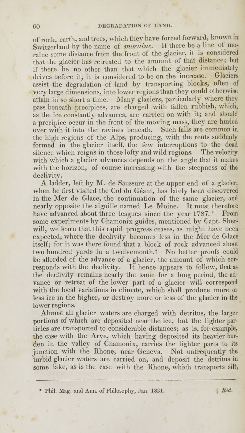 of rock, earth, and trees, which they have forced forward, known in Switzerland by the name of moraine. If there be a line of mo- raine some distance from the front of the glacier, it is considered that the glacier has retreated to the amount of that distance; but if there be no other than that which the glacier immediately drives before it, it is considered to be on the increase. Glaciers assist the degradation of land by transporting blocks, often of very large dimensions, into lower regions than they could otherwise attain in so short a time. Many glaciers, particularly where they pass beneath precipices, are charged with fallen rubbish, which, as the ice constantly advances, are carried on with it; and should a precipice occur in the front of the moving mass, they are hurled over with it into the ravines beneath. Such falls are common in the high regions of the Alps, producing, with the rents suddenly formed in the glacier itself, the few interruptions to the dead silence which reigns in those lofty and wild regions. The velocity with which a glacier advances depends on the angle that it makes with the horizon, of course increasing with the steepness of the declivity. A ladder, left by M. de Saussure at the upper end of a glacier, when he first visited the Col du Geant, has lately been discovered in the Mer de Glace, the continuation of the same glacier, and nearly opposite the aiguille named Le Moine. It must therefore have advanced about three leagues since the year 1787.* From some experiments by Chamonix guides, mentioned by Capt. Sher- will, we learn that this rapid progress ceases, as might have been expected, where the declivity becomes less in the Mer de Glace itself; for it was there found that a block of rock advanced about two hundred yards in a twelvemonth.t No better proofs could be afforded of the advance of a glacier, the amount of which cor- responds with the declivity. It hence appears to follow, that as the declivity remains nearly the same for a long period, the ad- vance or retreat of the lower part of a glacier will correspond with the local variations in climate, which shall produce more or less ice in the higher, or destroy more or less of the glacier in the lower regions. Almost all glacier waters are charged with detritus, the larger portions of which are deposited near the ice, but the lighter par- ticles are transported to considerable distances; as is, for example, the case with the Arve, which having deposited its heavier bur- den in the valley of Chamonix, carries the lighter parts to its junction with the Rhone, near Geneva. Not unfrequently the turbid glacier waters are carried on, and deposit the detritus in some lake, as is the case with the Rhone, which transports silt, * Phil. Mag. and Ann. of Philosophy, Jan. 1831. \ Mid-