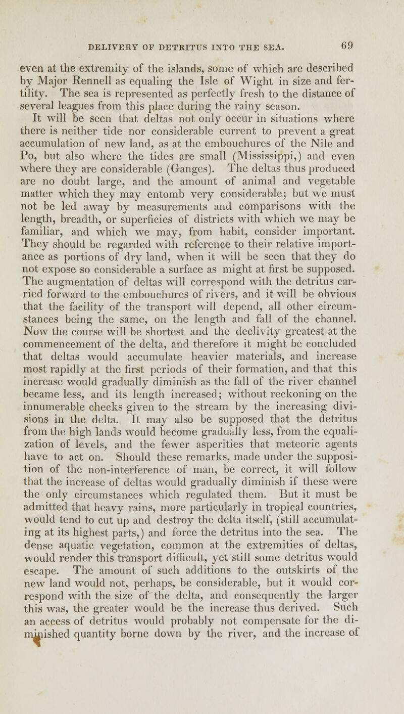 even at the extremity of the islands, some of which are described by Major Rennell as equaling the Isle of Wight in size and fer- tility. The sea is represented as perfectly fresh to the distance of several leagues from this place during the rainy season. It will be seen that deltas not only occur in situations where there is neither tide nor considerable current to prevent a great accumulation of new land, as at the embouchures of the Nile and Po, but also where the tides are small (Mississippi,) and even where they are considerable (Ganges). The deltas thus produced are no doubt large, and the amount of animal and vegetable matter which they may entomb very considerable; but we must not be led away by measurements and comparisons with the length, breadth, or superficies of districts with which we may be familiar, and which we may, from habit, consider important They should be regarded with reference to their relative import- ance as portions of dry land, when it will be seen that they do not expose so considerable a surface as might at first be supposed. The augmentation of deltas will correspond with the detritus car- ried forward to the embouchures of rivers, and it will be obvious that the facility of the transport will depend, all other circum- stances being the same, on the length and fall of the channel. Now the course will be shortest and the declivity greatest at the commencement of the delta, and therefore it might be concluded that deltas would accumulate heavier materials, and increase most rapidly at the first periods of their formation, and that this increase would gradually diminish as the fall of the river channel became less, and its length increased; without reckoning on the innumerable checks given to the stream by the increasing divi- sions in the delta. It may also be supposed that the detritus from the high lands would become gradually less, from the equali- zation of levels, and the fewer asperities that meteoric agents have to act on. Should these remarks, made under the supposi- tion of the non-interference of man, be correct, it will follow that the increase of deltas would gradually diminish if these were the only circumstances which regulated them. But it must be admitted that heavy rains, more particularly in tropical countries, would tend to cut up and destroy the delta itself, (still accumulat- ing at its highest parts,) and force the detritus into the sea. The dense aquatic vegetation, common at the extremities of deltas, would render this transport difficult, yet still some detritus would escape. The amount of such additions to the outskirts of the new land would not, perhaps, be considerable, but it would cor- respond with the size of the delta, and consequently the larger this was, the greater would be the increase thus derived. Such an access of detritus would probably not compensate for the di- minished quantity borne down by the river, and the increase of