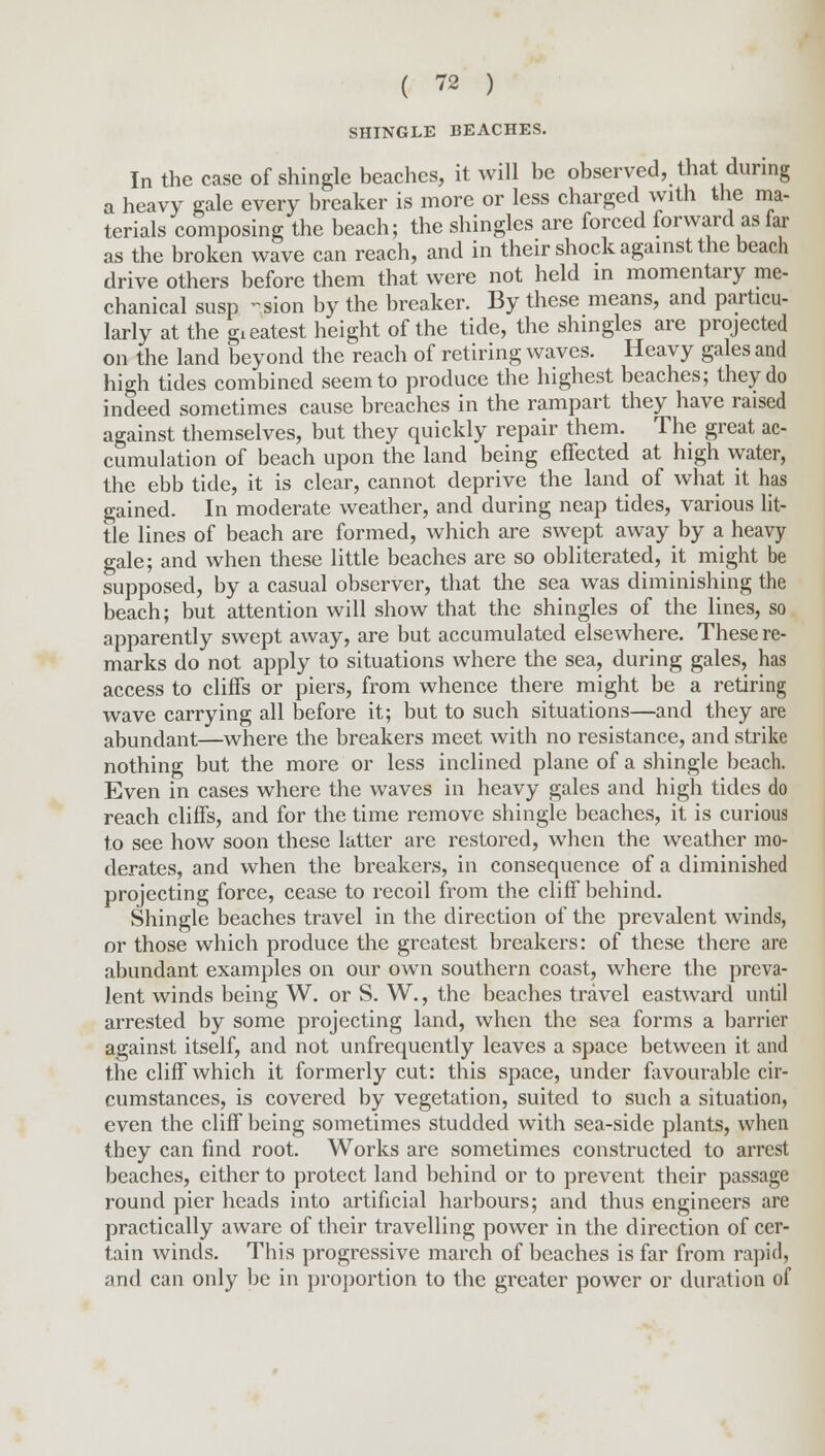 SHINGLE BEACHES. In the case of shingle beaches, it will be observed, that during a heavy gale every breaker is more or less charged with the ma- terials composing the beach; the shingles are forced forward as far as the broken wave can reach, and in their shock against the beach drive others before them that were not held in momentary me- chanical susp -sion by the breaker. By these means, and particu- larly at the gieatest height of the tide, the shingles are projected on the land beyond the reach of retiring waves. Heavy gales and high tides combined seem to produce the highest beaches; they do indeed sometimes cause breaches in the rampart they have raised against themselves, but they quickly repair them. The great ac- cumulation of beach upon the land being effected at high water, the ebb tide, it is clear, cannot deprive the land of what it has gained. In moderate weather, and during neap tides, various lit- tle lines of beach are formed, which are swept away by a heavy gale; and when these little beaches are so obliterated, it might be supposed, by a casual observer, that the sea was diminishing the beach; but attention will show that the shingles of the lines, so apparently swept away, are but accumulated elsewhere. These re- marks do not apply to situations where the sea, during gales, has access to cliffs or piers, from whence there might be a retiring wave carrying all before it; but to such situations—and they are abundant—where the breakers meet with no resistance, and strike nothing but the more or less inclined plane of a shingle beach. Even in cases where the waves in heavy gales and high tides do reach cliffs, and for the time remove shingle beaches, it is curious to see how soon these latter are restored, when the weather mo- derates, and when the breakers, in consequence of a diminished projecting force, cease to recoil from the cliff behind. Shingle beaches travel in the direction of the prevalent winds, or those which produce the greatest breakers: of these there are abundant examples on our own southern coast, where the preva- lent winds being W. or S. W., the beaches travel eastward until arrested by some projecting land, when the sea forms a barrier against itself, and not unfrequently leaves a space between it and the cliff which it formerly cut: this space, under favourable cir- cumstances, is covered by vegetation, suited to such a situation, even the cliff being sometimes studded with sea-side plants, when they can find root. Works are sometimes constructed to arrest beaches, either to protect land behind or to prevent their passage round pier heads into artificial harbours; and thus engineers are practically aware of their travelling power in the direction of cer- tain winds. This progressive march of beaches is far from rapid, and can only be in proportion to the greater power or duration of
