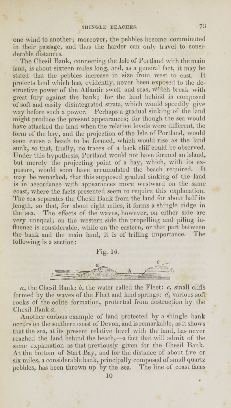 one wind to another; moreover, the pebbles become comminuted in their passage, and thus the harder can only travel to consi- derable distances. The Chesil Bank, connecting the Isle of Portland with the main land, is about sixteen miles long, and, as a general fact, it may be stated that the pebbles increase in size from west to east. It protects land which has, evidently, never been exposed to the de- structive power of the Atlantic swell and seas, W^ch break with great fury against the bank; for the land behind is composed of soft and easily disintegrated strata, which would speedily give way before such a power. Perhaps a gradual sinking of the land might produce the present appearances; for though the sea would have attacked the land when the relative levels were different, the form of the bay, and the projection of the Isle of Portland, would soon cause a beach to be formed, which would rise as the land sunk, so that, finally, no traces of a back cliff could be observed. Under this hypothesis, Portland would not have formed an island, but merely the projecting point of a bay, which, with its ex- posure, would soon have accumulated the beach required. It may be remarked, that this supposed gradual sinking of the land is in accordance with appearances more westward on the same coast, where the facts presented seem to require this explanation. The sea separates the Chesil Bank from the land for about half its length, so that, for about eight miles, it forms a shingle ridge in the sea. The effects of the waves, however, on either side are very unequal; on the western side the propelling and piling in- fluence is considerable, while on the eastern, or that part between the bank and the main land, it is of trifling importance. The following is a section; Fig. 16. «, the Chesil Bank: b, the water called the Fleet: c, small cliffs formed by the waves of the Fleet and land springs: d, various soft rocks of the oolite formation, protected from destruction by the Chesil Bank a. Another curious example of land protected by a shingle bank occurs on the southern coast of Devon, and is remarkable, as it shows that the sea, at its present relative level with the land, has never reached the land behind the beach,—a fact that will admit of the same explanation as that previously given for the Chesil Bank. At the bottom of Start Bay, and for the distance of about five or six miles, a considerable bank, principally composed of small quartz pebbles, has been thrown up by the sea. The line of coast faces 10