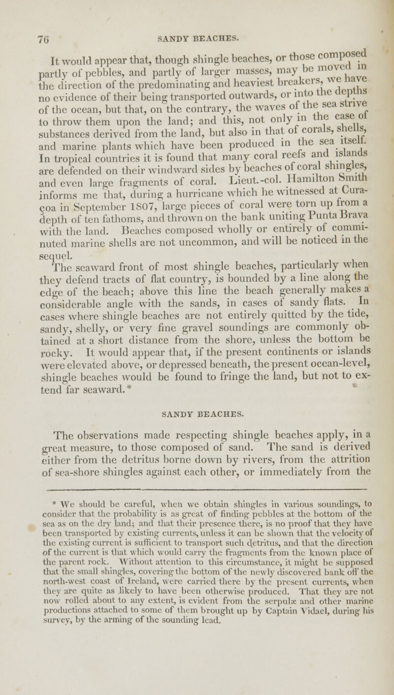 It would appear that, though shingle beaches, or those composed partly of pebbles, and partly of larger masses, may be movta in the direction of the predominating and heaviest breakers, we nave no evidence of their being transported outwards, or into the eleptns of the ocean, but that, on the contrary, the waves of the sea strive to throw them upon the land; and this, not only m the case 01 substances derived from the land, but also in that of corals, sneiis, and marine plants which have been produced in the sea itseii. In tropical countries it is found that many coral reels and islands are defended on their windward sides by beaches of coral shingles and even large fragments of coral. Lieut.-col. Hamilton Smith informs me that, during a hurricane which he witnessed at Lura- coa in September 1807, large pieces of coral were torn up from a deptli of ten fathoms, and thrown on the bank uniting PuntabJrava with the land. Beaches composed wholly or entirely of commi- nuted marine shells are not uncommon, and will be noticed in the sequeL The seaward front of most shingle beaches, particularly when they defend tracts of flat country, is bounded by a line along the edge of the beach; above this line the beach generally makes a considerable angle with the sands, in cases of sandy flats. In cases where shingle beaches are not entirely quitted by the tide, sandy, shelly, or very fine gravel soundings are commonly ob- tained at a short distance from the shore, unless the bottom be rocky. It would appear that, if the present continents or islands were elevated above, or depressed beneath, the present ocean-level, shingle beaches would be found to fringe the land, but not to ex- tend far seaward. * SANDY BEACHES. The observations made respecting shingle beaches apply, in a great measure, to those composed of sand. The sand is derived either from the detritus borne down by rivers, from the attrition of sea-shore shingles against each other, or immediately from the * We should be careful, when we obtain shingles in various soundings, to consider that the probability is as gTcat of finding pebbles at the bottom of the sea as on the dry land; and that their presence there, is no proof that they have been transported by existing currents, unless it can be shown that the velocity of the existing current is sufficient to transport such detritus, and that the direction of the current is that which would carry the fragments from the known place of the parent r-ock. Without attention to this circumstance, it might be supposed that the small shingles, covering the bottom of the newly discovered bank oH'the north-west coast of Ireland, were carried there by the present currents, when they are quite as likely to have been otherwise produced. That they are not now rolled about to any extent, is evident from the serpulae and other marine productions attached to some of them brought up by Captain Vidael, during his survey, by the arming of the sounding lead.