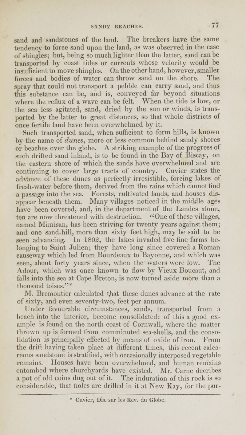 sand and sandstones of the land. The breakers have the same tendency to force sand upon the land, as was observed in the case of shingles; but, being so much lighter than the latter, sand can be transported by coast tides or currents whose velocity would be insufficient to move shingles. On the other hand, however, smaller forces and bodies of water can throw sand on the shore. The spray that could not transport a pebble can carry sand, and thus this substance can be, and is, conveyed far beyond situations where the reflux of a wave can be felt. When the tide is low, or the sea less agitated, sand, dried by the sun or winds, is trans- ported by the latter to great distances, so that whole districts of once fertile land have been overwhelmed by it. Such transported sand, when sufficient to form hills, is known by the name of dunes, more or less common behind sandy shores or beaches over the globe. A striking example of the progress of such drifted sand inland, is to be found in the Bay of Biscay, on the eastern shore of which the sands have overwhelmed and are continuing to cover large tracts of country. Cuvier states the advance of these dunes as perfectly irresistible, forcing lakes of fresh-water before them, derived from the rains which cannot find a passage into the sea. Forests, cultivated lands, and houses dis- appear beneath them. Many villages noticed in the middle ages have been covered, and, in the department of the Landes alone, ten are now threatened with destruction. One of these villages, named Mimisan, has been striving for twenty years against them; and one sand-hill, more than sixty feet high, may be said to be seen advancing. In 1802, the lakes invaded five fine farms be- longing to Saint Julien; they have long since covered a Roman causeway which led from Bourdeaux to Bayonne, and which was seen, about forty years since, when the waters were low. The Adour, which was once known to flow by Vieux Boucaut, and falls into the sea at Cape Breton, is now turned aside more than a thousand toises.* M. Bremontier calculated t,hat these dunes advance at the rate of sixty, and even seventy-two, feet per annum. Under favourable circumstances, sands, transported from a beach into the interior, become consolidated: of this a good ex- ample is found on the north coast of Cornwall, where the matter thrown up is formed from comminuted sea-shells, and the conso- lidation is principally effected by means of oxide of iron. From the drift having taken place at different times, this recent calca- reous sandstone is stratified, with occasionally interposed vegetable remains. Houses have been overwhelmed, and human remains entombed where churchyards have existed. Mr. Carne decribes a pot of old coins dug out of it. The induration of this rock is so considerable, that holes are drilled in it at New Kay, for the pur- * Cuvier, Dis. sur les Rev. du Globe.