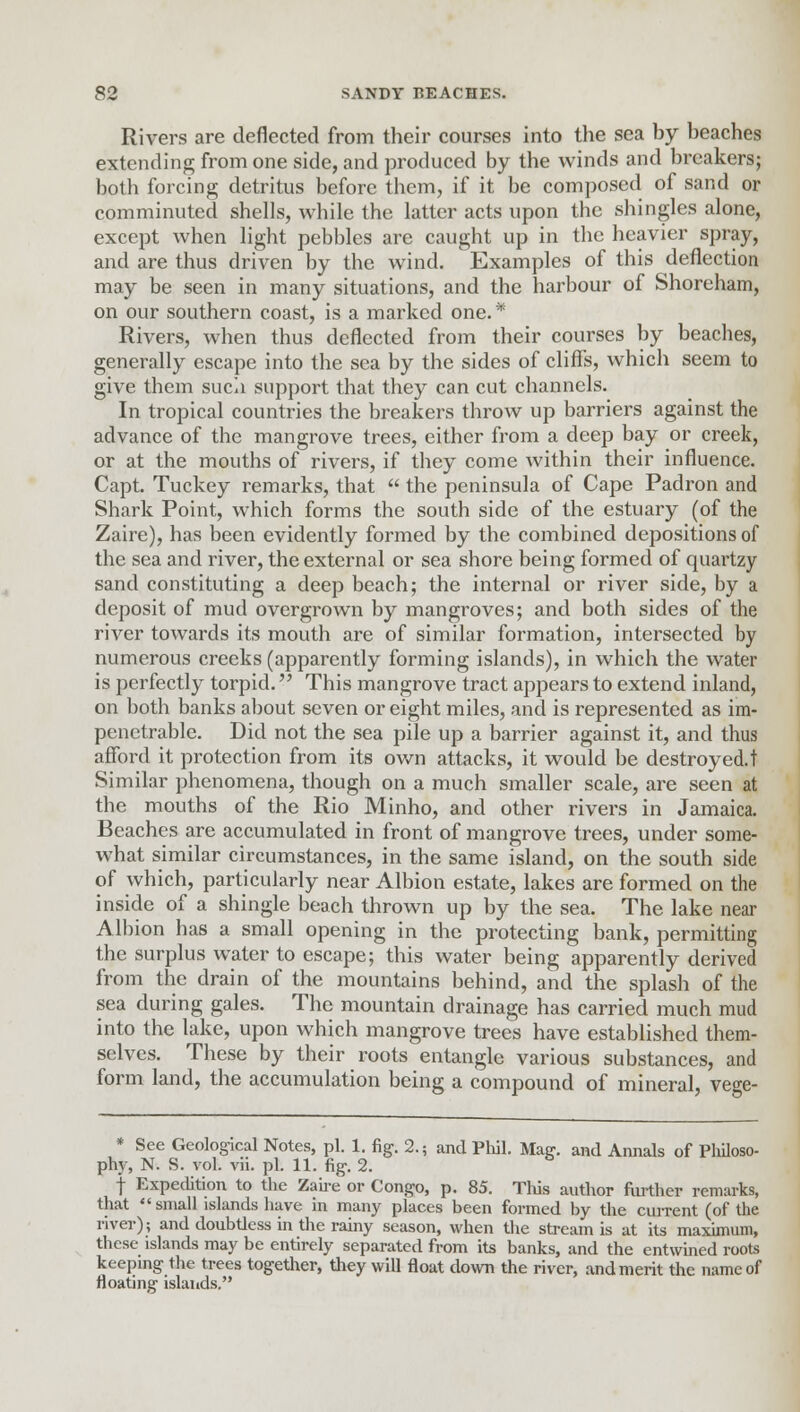 Rivers are deflected from their courses into the sea by beaches extending from one side, and produced by the winds and breakers; both forcing detritus before them, if it be composed of sand or comminuted shells, while the latter acts upon the shingles alone, except when light pebbles are caught up in the heavier spray, and are thus driven by the wind. Examples of this deflection may be seen in many situations, and the harbour of Shoreham, on our southern coast, is a marked one. * Rivers, when thus deflected from their courses by beaches, generally escape into the sea by the sides of cliffs, which seem to give them such support that they can cut channels. In tropical countries the breakers throw up barriers against the advance of the mangrove trees, either from a deep bay or creek, or at the mouths of rivers, if they come within their influence. Capt. Tuckey remarks, that  the peninsula of Cape Padron and Shark Point, which forms the south side of the estuary (of the Zaire), has been evidently formed by the combined depositions of the sea and river, the external or sea shore being formed of quartzy sand constituting a deep beach; the internal or river side, by a deposit of mud overgrown by mangroves; and both sides of the river towards its mouth are of similar formation, intersected by numerous creeks (apparently forming islands), in which the water is perfectly torpid. This mangrove tract appears to extend inland, on both banks about seven or eight miles, and is represented as im- penetrable. Did not the sea pile up a barrier against it, and thus afford it protection from its own attacks, it would be destroyed.t Similar phenomena, though on a much smaller scale, are seen at the mouths of the Rio Minho, and other rivers in Jamaica. Beaches are accumulated in front of mangrove trees, under some- what similar circumstances, in the same island, on the south side of which, particularly near Albion estate, lakes are formed on the inside of a shingle beach thrown up by the sea. The lake near Albion has a small opening in the protecting bank, permitting the surplus water to escape; this water being apparently derived from the drain of the mountains behind, and the splash of the sea during gales. The mountain drainage has carried much mud into the lake, upon which mangrove trees have established them- selves. These by their roots entangle various substances, and form land, the accumulation being a compound of mineral, vege- * See Geological Notes, pi. 1. fig. 2.; and Phil. Mae:, and Annals of Philoso- phy, N. S. vol. vii. pi. 11. fig. 2. f Expedition to the Zaire or Congo, p. 85. Tins author further remarks, that small islands have in many places been formed by the current (of the river); and doubtless in the rainy season, when the stream is at its maximum, these islands may be entirely separated from its banks, and the entwined roots keeping the trees together, they will float down the river, and merit the name of floating islands.