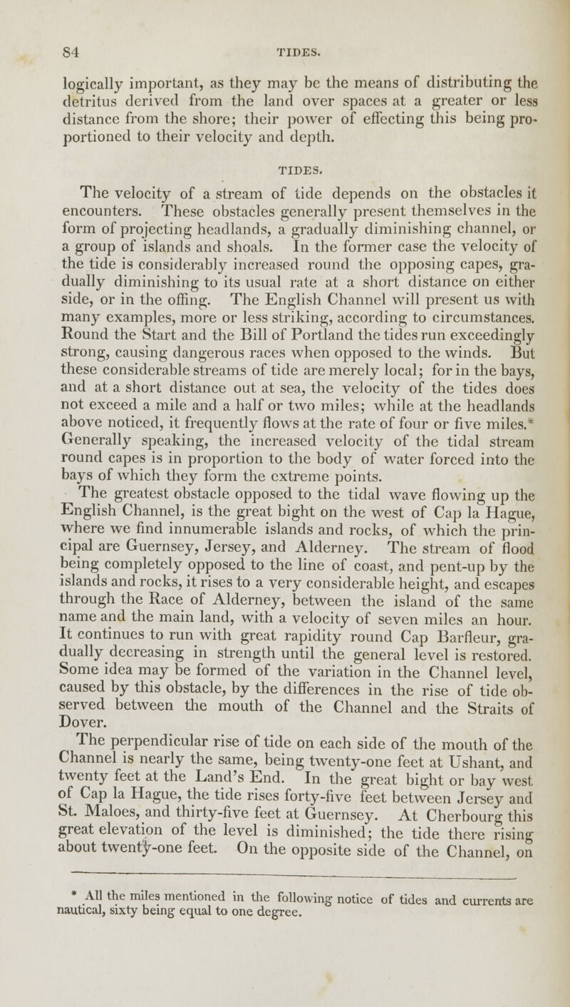 logically important, as they may be the means of distributing the detritus derived from the land over spaces at a greater or less distance from the shore; their power of effecting this being pro- portioned to their velocity and depth. TIDES. The velocity of a stream of tide depends on the obstacles it encounters. These obstacles generally present themselves in the form of projecting headlands, a gradually diminishing channel, or a group of islands and shoals. In the former case the velocity of the tide is considerably increased round the opposing capes, gra- dually diminishing to its usual rate at a short distance on either side, or in the offing. The English Channel will present us with many examples, more or less striking, according to circumstances. Round the Start and the Bill of Portland the tides run exceedingly strong, causing dangerous races when opposed to the winds. But these considerable streams of tide are merely local; for in the bays, and at a short distance out at sea, the velocity of the tides does not exceed a mile and a half or two miles; while at the headlands above noticed, it frequently flows at the rate of four or five miles.* Generally speaking, the increased velocity of the tidal stream round capes is in proportion to the body of water forced into the bays of which they form the extreme points. The greatest obstacle opposed to the tidal wave flowing up the English Channel, is the great bight on the west of Cap la Hague, where we find innumerable islands and rocks, of which the prin- cipal are Guernsey, Jersey, and Alderney. The stream of flood being completely opposed to the line of coast, and pent-up by the islands and rocks, it rises to a very considerable height, and escapes through the Race of Alderney, between the island of the same name and the main land, with a velocity of seven miles an hour. It continues to run with great rapidity round Cap Barfleur, gra- dually decreasing in strength until the general level is restored. Some idea may be formed of the variation in the Channel level, caused by this obstacle, by the differences in the rise of tide ob- served between the mouth of the Channel and the Straits of Dover. The perpendicular rise of tide on each side of the mouth of the Channel is nearly the same, being twenty-one feet at Ushant, and twenty feet at the Land's End. In the great bight or bay west of Cap la Hague, the tide rises forty-five feet between Jersey and St. Maloes, and thirty-five feet at Guernsey. At Cherbourg this great elevation of the level is diminished; the tide there rising about twenty-one feet. On the opposite side of the Channel, on * All the miles mentioned in the following notice of tides and currents are nautical, sixty being equal to one degree.