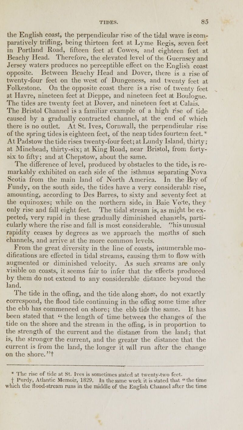 the English coast, the perpendicular rise of the tidal wave is com- paratively trifling, being thirteen feet at Lyme Regis, seven feet in Portland Road, fifteen feet at Cowes, and eighteen feet at Beachy Head. Therefore, the elevated level of the Guernsey and Jersey waters produces no perceptible effect on the English coast opposite. Between Beachy Head and Dover, there is a rise of twenty-four feet on the west of Dungeness, and twenty feet at Folkestone. On the opposite coast there is a rise of twenty feet at Havre, nineteen feet at Dieppe, and nineteen feet at Boulogne. The tides are twenty feet at Dover, and nineteen feet at Calais. The Bristol Channel is a familiar example of a high rise of tide caused by a gradually contracted channel, at the end of which there is no outlet. At St. Ives, Cornwall, the perpendicular rise of the spring tides is eighteen feet, of the neap tides fourteen feet. * At Padstow the tide rises twenty-four feet; at Lundy Island, thirty; at Minehead, thirty-six; at King Road, near Bristol, from forty- six to fifty; and at Chepstow, about the same. The difference of level, produced by obstacles to the tide, is re- markably exhibited on each side of the isthmus separating Nova Scotia from the main land of North America. In the Biy of Fundy, on the south side, the tides have a very considerable rise, amounting, according to Des Barres, to sixty and seventy feet at the equinoxes; while on the northern side, in Baie Ve'te, they only rise and fall eight feet. The tidal stream is, as mhjht be ex- pected, very rapid in these gradually diminished channels, parti- cularly where the rise and fall is most considerable, his unusual rapidity ceases by degrees as we approach the months of such channels, and arrive at the more common levels. From the great diversity in the line of coasts, innumerable mo- difications are effected in tidal streams, causing th^m to flow with augmented or diminished velocity. As such fcreams are only visible on coasts, it seems fair to infer that the effects produced by them do not extend to any considerable distance beyond the land. The tide in the offing, and the tide along shore, do not exactly correspond, the flood tide continuing in the offing some time after the ebb has commenced on shore; the ebb tide the same. It has been stated that  the length of time between the changes of the tide on the shore and the stream in the offing, is in proportion to the strength of the current and the distance from the land; that is, the stronger the current, and the greater the distance that the current is from the land, the longer it will run after the change on the shore, t * The rise of tide at St. Ives is sometimes stated at twenty-two feet, f Purdy, Atlantic Memoir, 1829. In the same work it is stated that  the time which the flood-stream runs in the middle of the English Channel after the time