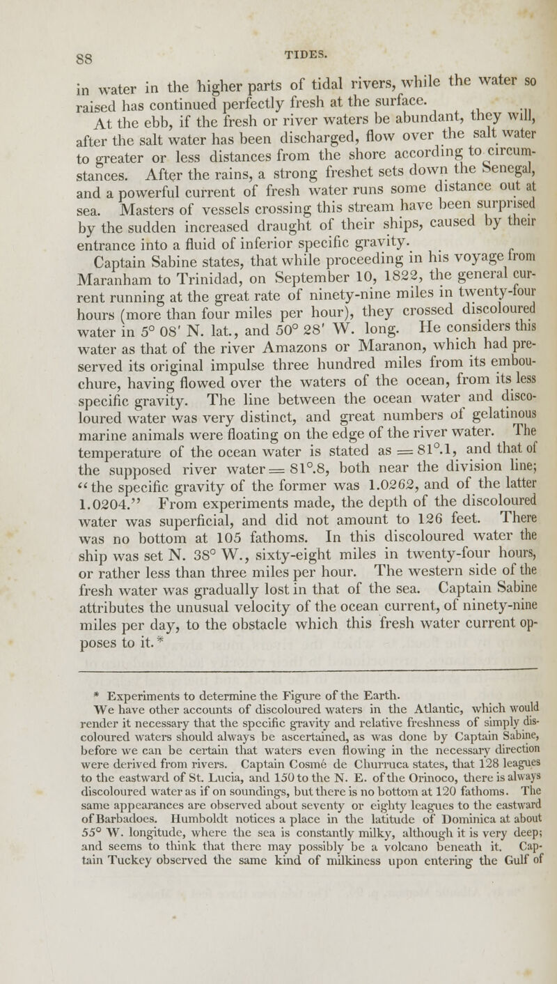 in water in the higher parts of tidal rivers, while the water so raised has continued perfectly fresh at the surface. At the ebb, if the fresh or river waters be abundant, they will, after the salt water has been discharged, flow over the salt water to greater or less distances from the shore according to circum- stances. After the rains, a strong freshet sets down the Senegal, and a powerful current of fresh water runs some distance out at sea. Masters of vessels crossing this stream have been surprised by the sudden increased draught of their ships, caused by their entrance into a fluid of inferior specific gravity. Captain Sabine states, that while proceeding in his voyage trom Maranham to Trinidad, on September 10, 1822, the general cur- rent running at the great rate of ninety-nine miles in twenty-lour hours (more than four miles per hour), they crossed discoloured water in 5° 08' N. lat., and 50° 28' W. long. He considers this water as that of the river Amazons or Maranon, which had pre- served its original impulse three hundred miles from its embou- chure, having flowed over the waters of the ocean, from its less specific gravity. The line between the ocean water and disco- loured water was very distinct, and great numbers of gelatinous marine animals were floating on the edge of the river water. The temperature of the ocean water is stated as =81°.l, and that of the supposed river water =81°.8, both near the division line; the specific gravity of the former was 1.0262, and of the latter 1.0204. From experiments made, the depth of the discoloured water was superficial, and did not amount to 126 feet. There was no bottom at 105 fathoms. In this discoloured water the ship was set N. 38° W., sixty-eight miles in twenty-four hours, or rather less than three miles per hour. The western side of the fresh water was gradually lost in that of the sea. Captain Sabine attributes the unusual velocity of the ocean current, of ninety-nine miles per day, to the obstacle which this fresh water current op- poses to it. * * Experiments to determine the Figure of the Earth. We have other accounts of discoloured waters in the Atlantic, which would render it necessary that the specific gravity and relative freshness of simply dis- coloured waters should always be ascertained, as was done by Captain Sabine, before we can be certain that waters even flowing in the necessary direction were derived from rivers. Captain Cosm6 de Churruca states, that 128 leagues to the eastward of St. Lucia, and 150 to the N. E. of the Orinoco, there is always discoloured water as if on soundings, but there is no bottom at 120 fathoms. The same appearances are observed about seventy or eighty leagues to the eastward ofBarbadoes. Humboldt notices a place in the latitude of Dominica at about 55° W. longitude, where the sea is constantly milky, although it is very deep; and seems to think that there may possibly be a volcano beneath it. Cap- tain Tuckey observed the same kind of milkincss upon entering the Gulf of
