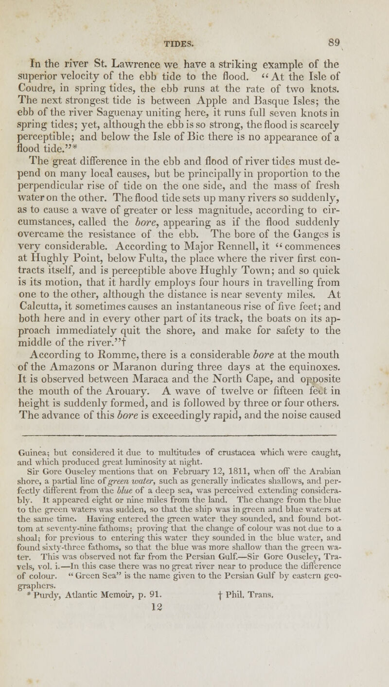 In the river St. Lawrence we have a striking example of the superior velocity of the ebb tide to the flood. At the Isle of Coudre, in spring tides, the ebb runs at the rate of two knots. The next strongest tide is between Apple and Basque Isles; the ebb of the river Saguenay uniting here, it runs full seven knots in spring tides; yet, although the ebb is so strong, the flood is scarcely perceptible; and below the Isle of Bic there is no appearance of a flood tide.* The great difference in the ebb and flood of river tides must de- pend on many local causes, but be principally in proportion to the perpendicular rise of tide on the one side, and the mass of fresh water on the other. The flood tide sets up many rivers so suddenly, as to cause a wave of greater or less magnitude, according to cir- cumstances, called the bore, appearing as if the flood suddenly overcame the resistance of the ebb. The bore of the Ganges is very considerable. According to Major Rennell, it  commences at Hughly Point, below Fulta, the place where the river first con- tracts itself, and is perceptible above Hughly Town; and so quick is its motion, that it hardly employs four hours in travelling from one to the other, although the distance is near seventy miles. At Calcutta, it sometimes causes an instantaneous rise of five feet; and both here and in every other part of its track, the boats on its ap- proach immediately quit the shore, and make for safety to the middle of the river.t According to Romme, there is a considerable bore at the mouth of the Amazons or Maranon during three days at the equinoxes. It is observed between Maraca and the North Cape, and opoosite the mouth of the Arouary. A wave of twelve or fifteen feet in height is suddenly formed, and is followed by three or four others. The advance of this bore is exceedingly rapid, and the noise caused Guinea; but considered it due to multitudes of Crustacea which were caught, and which produced gTeat luminosity at night. Sir Gore Ouseley mentions that on February 12, 1811, when off the Arabian shore, a partial line of green water, such as generally indicates shallows, and per- fectly different from the blue of a deep sea, was perceived extending considera- bly. It appeared eight or nine miles from the land. The change from the blue to the green waters was sudden, so that the ship was in green and blue waters at the same time. Having entered the green water they sounded, and found bot- tom at seventy-nine fathoms; proving that the change of colour was not due to a shoal; for previous to entering this water they sounded in the blue water, and found sixty-three fathoms, so that the blue was more shallow than the green wa- ter. This was observed not far from the Persian Gulf.—Sir Gore Ouseley, Tra- vels, vol. i.—In this case there was no great river near to produce the difference of colour.  Green Sea is the name given to the Persian Gulf by eastern geo- graphers. * Purdy, Atlantic Memoir, p. 91. \ Phil. Trans. 12