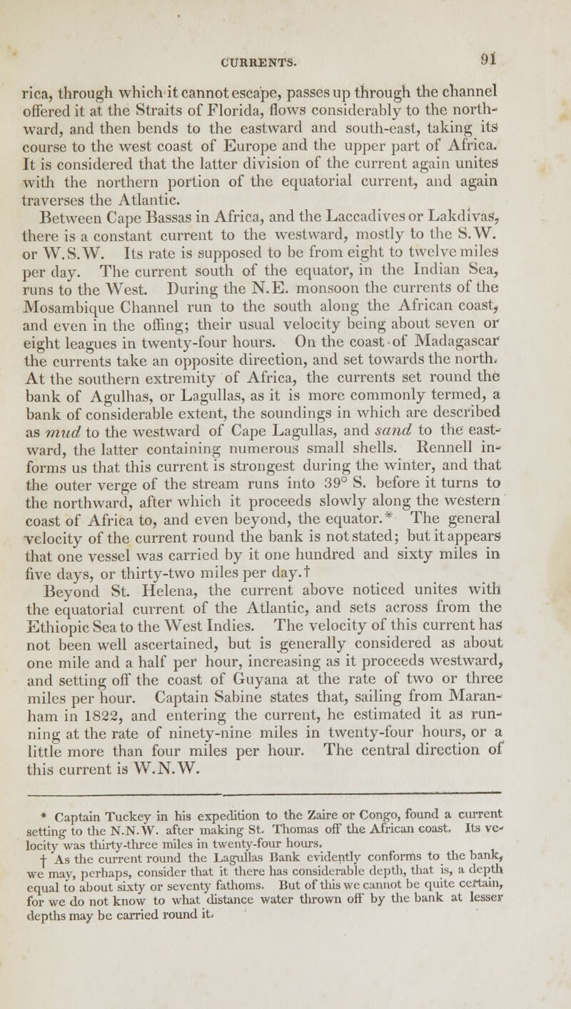 rica, through which it cannot escape, passes up through the channel offered it at the Straits of Florida, flows considerably to the north- ward, and then bends to the eastward and south-east, taking its course to the west coast of Europe and the upper part of Africa. It is considered that the latter division of the current again unites with the northern portion of the equatorial current, and again traverses the Atlantic. Between Cape Bassas in Africa, and the Laccadives or Lakdivas, there is a constant current to the westward, mostly to the S.W. or W.S.W. Its rate is supposed to be from eight to twelve miles per day. The current south of the equator, in the Indian Sea, runs to the West. During the N.E. monsoon the currents of the Mosambique Channel run to the south along the African coast, and even in the offing; their usual velocity being about seven or eight leagues in twenty-four hours. On the coast of Madagascar' the currents take an opposite direction, and set towards the north. At the southern extremity of Africa, the currents set round the bank of Agulhas, or Lagullas, as it is more commonly termed, a bank of considerable extent, the soundings in which are described as mud to the westward of Cape Lagullas, and sand to the east- ward, the latter containing numerous small shells. Rennell in- forms us that this current is strongest during the winter, and that the outer verge of the stream runs into 39° S. before it turns to the northward, after which it proceeds slowly along the western coast of Africa to, and even beyond, the equator.* The general velocity of the current round the bank is not stated; but it appears that one vessel was carried by it one hundred and sixty miles in five days, or thirty-two miles per day.t Beyond St. Helena, the current above noticed unites with the equatorial current of the Atlantic, and sets across from the Ethiopic Sea to the West Indies. The velocity of this current has not been well ascertained, but is generally considered as about one mile and a half per hour, increasing as it proceeds westward, and setting off the coast of Guyana at the rate of two or three miles per hour. Captain Sabine states that, sailing from Maran- ham in 1822, and entering the current, he estimated it as run- ning at the rate of ninety-nine miles in twenty-four hours, or a little more than four miles per hour. The central direction of this current is W.N.W. * Captain Tuckey in his expedition to the Zaire or Congo, found a current setting to the N.N.W. after making' St. Thomas off the African coast. Its ve- locity was thirty -three miles in twenty-four hours. + As the current round the Lagullas Bank evidently conforms to the bank, we may, perhaps, consider that it there has considerable depth, that is, a depth equal to about sixty or seventy fathoms. But of this we cannot be quite certain, for we do not know to what distance water thrown off by the bank at lesser depths may be carried round it.