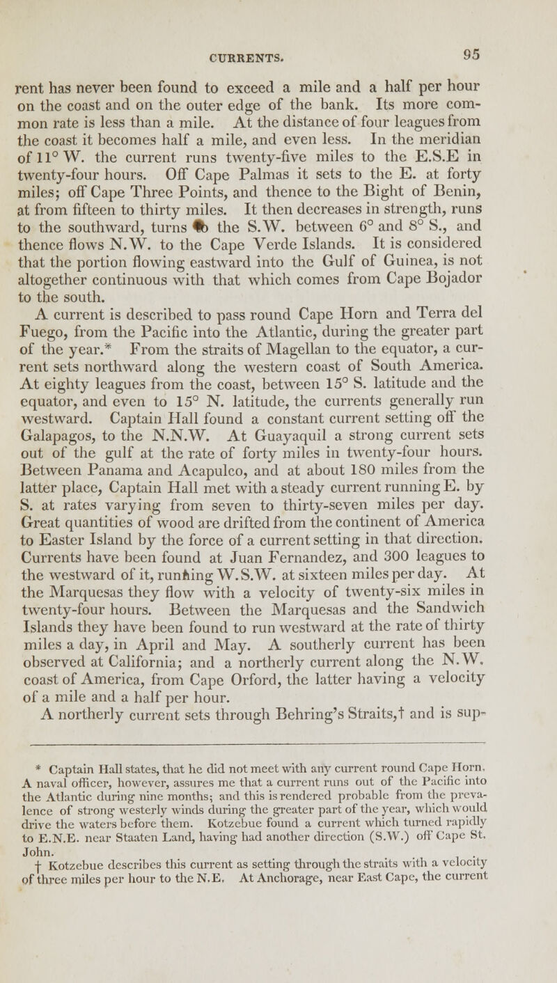 rent has never been found to exceed a mile and a half per hour on the coast and on the outer edge of the bank. Its more com- mon rate is less than a mile. At the distance of four leagues from the coast it becomes half a mile, and even less. In the meridian of 11° W. the current runs twenty-five miles to the E.S.E in twenty-four hours. Off Cape Palmas it sets to the E. at forty miles; off Cape Three Points, and thence to the Bight of Benin, at from fifteen to thirty miles. It then decreases in strength, runs to the southward, turns % the S.W. between 6° and 8° S., and thence flows N. W. to the Cape Verde Islands. It is considered that the portion flowing eastward into the Gulf of Guinea, is not altogether continuous with that which comes from Cape Bojador to the south. A current is described to pass round Cape Horn and Terra del Fuego, from the Pacific into the Atlantic, during the greater part of the year.* From the straits of Magellan to the equator, a cur- rent sets northward along the western coast of South America. At eighty leagues from the coast, between 15° S. latitude and the equator, and even to 15° N. latitude, the currents generally run westward. Captain Hall found a constant current setting off the Galapagos, to the N.N.W. At Guayaquil a strong current sets out of the gulf at the rate of forty miles in twenty-four hours. Between Panama and Acapulco, and at about 180 miles from the latter place, Captain Hall met with a steady current running E. by S. at rates varying from seven to thirty-seven miles per day. Great quantities of wood are drifted from the continent of America to Easter Island by the force of a current setting in that direction. Currents have been found at Juan Fernandez, and 300 leagues to the westward of it, running W. S.W. at sixteen miles per day. At the Marquesas they flow with a velocity of twenty-six miles in twenty-four hours. Between the Marquesas and the Sandwich Islands they have been found to run westward at the rate of thirty miles a day, in April and May. A southerly current has been observed at California; and a northerly current along the N.W. coast of America, from Cape Orford, the latter having a velocity of a mile and a half per hour. A northerly current sets through Behring's Straits,t and is sup- * Captain Hall states, that he did not meet with any current round Cape Horn, A naval officer, however, assures me that a current runs out of the Pacific into the Atlantic during nine months; and this is rendered probable from the preva- lence of strong westerly winds during the greater part of the year, which would drive the waters before them. Kotzcbue found a current which turned rapidly to E.N.E. near Staaten Land, having had another direction (S.W.) off Cape St. John. f Kotzebue describes this current as setting through the straits with a velocity of three miles per hour to the N.E. At Anchorage, near East Cape, the current