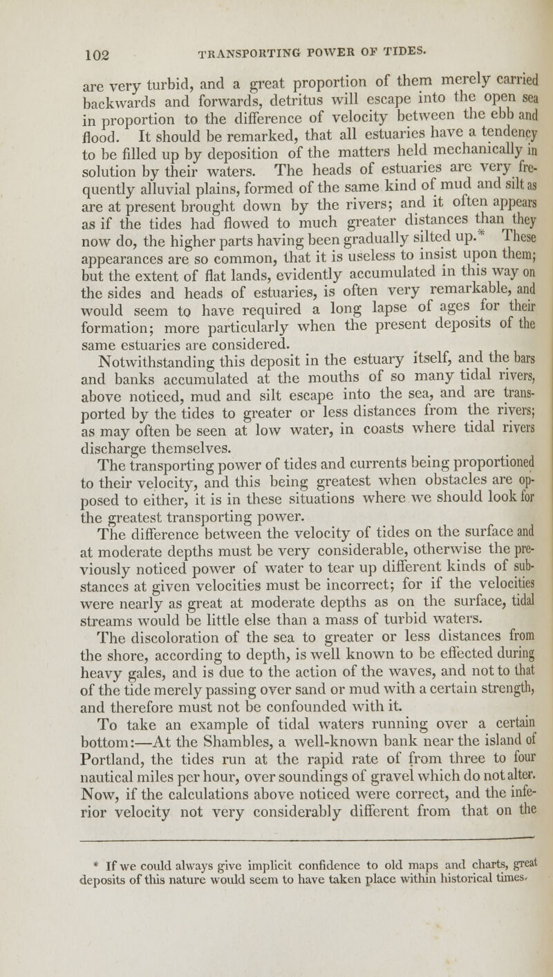 are very turbid, and a great proportion of them merely carried backwards and forwards, detritus will escape into the open sea in proportion to the difference of velocity between the ebb and flood. It should be remarked, that all estuaries have a tendency to be filled up by deposition of the matters held mechanically in solution by their waters. The heads of estuaries are very fre- quently alluvial plains, formed of the same kind of mud and silt as are at present brought down by the rivers; and it often appears as if the tides had flowed to much greater distances than they now do, the higher parts having been gradually silted up. * These appearances are so common, that it is useless to insist upon them; but the extent of flat lands, evidently accumulated in this way on the sides and heads of estuaries, is often very remarkable, and would seem to have required a long lapse of ages for their formation; more particularly when the present deposits of the same estuaries are considered. Notwithstanding this deposit in the estuary itself, and the bars and banks accumulated at the mouths of so many tidal rivers, above noticed, mud and silt escape into the sea, and are trans- ported by the tides to greater or less distances from the rivers; as may often be seen at low water, in coasts where tidal rivers discharge themselves. The transporting power of tides and currents being proportioned to their velocity, and this being greatest when obstacles are op- posed to either, it is in these situations where we should look for the greatest transporting power. The difference between the velocity of tides on the surface and at moderate depths must be very considerable, otherwise the pre- viously noticed power of water to tear up different kinds of sub- stances at given velocities must be incorrect; for if the velocities were nearly as great at moderate depths as on the surface, tidal streams would be little else than a mass of turbid waters. The discoloration of the sea to greater or less distances from the shore, according to depth, is well known to be effected during heavy gales, and is due to the action of the waves, and not to that of the tide merely passing over sand or mud with a certain strength, and therefore must not be confounded with it. To take an example of tidal waters running over a certain bottom:—At the Shambles, a well-known bank near the island of Portland, the tides run at the rapid rate of from three to four nautical miles per hour, over soundings of gravel which do not alter. Now, if the calculations above noticed were correct, and the infe- rior velocity not very considerably different from that on the * If we could always give implicit confidence to old maps and charts, great deposits of this nature would seem to have taken place within historical times.