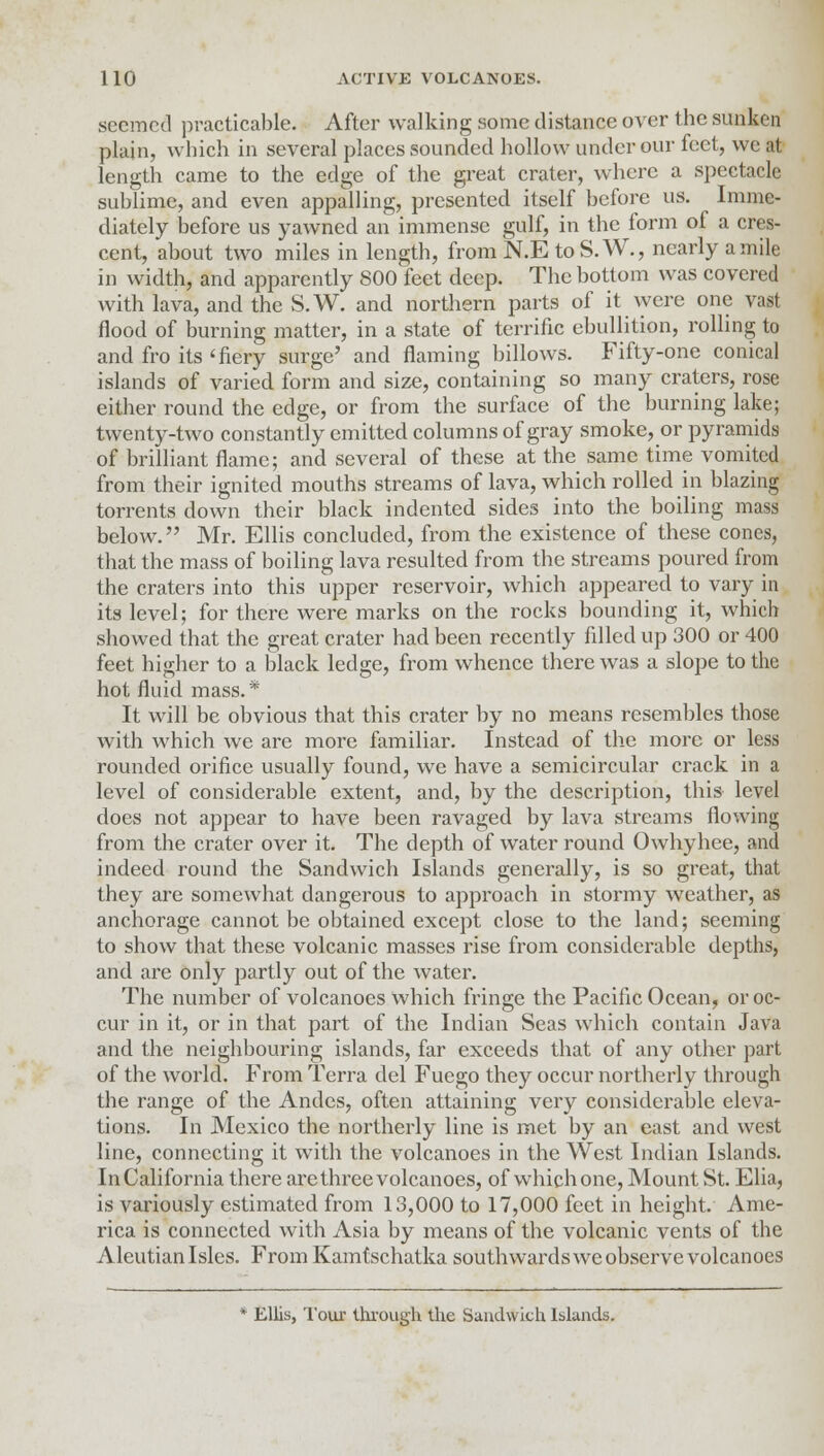 seemed practicable. After walking some distance over the sunken plain, which in several places sounded hollow under our feet, we at length came to the edge of the great crater, where a spectacle sublime, and even appalling, presented itself before us. Imme- diately before us yawned an immense gulf, in the form of a cres- cent, about two miles in length, from N.E toS.W., nearly a mile in width, and apparently 800 feet deep. The bottom was covered with lava, and the S.W. and northern parts of it were one vast flood of burning matter, in a state of terrific ebullition, rolling to and fro its 'fiery surge' and flaming billows. Fifty-one conical islands of varied form and size, containing so many craters, rose either round the edge, or from the surface of the burning lake; twenty-two constantly emitted columns of gray smoke, or pyramids of brilliant flame; and several of these at the same time vomited from their ignited mouths streams of lava, which rolled in blazing torrents down their black indented sides into the boiling mass below. Mr. Ellis concluded, from the existence of these cones, that the mass of boiling lava resulted from the streams poured from the craters into this upper reservoir, which appeared to vary in its level; for there were marks on the rocks bounding it, which showed that the great crater had been recently fdled up 300 or 400 feet higher to a black ledge, from whence there was a slope to the hot fluid mass.* It will be obvious that this crater by no means resembles those with which we are more familiar. Instead of the more or less rounded orifice usually found, we have a semicircular crack in a level of considerable extent, and, by the description, this level does not appear to have been ravaged by lava streams flowing from the crater over it. The depth of water round Owhyhee, and indeed round the Sandwich Islands generally, is so great, that they are somewhat dangerous to approach in stormy weather, as anchorage cannot be obtained except close to the land; seeming to show that these volcanic masses rise from considerable depths, and are only partly out of the water. The number of volcanoes which fringe the Pacific Ocean, or oc- cur in it, or in that part of the Indian Seas which contain Java and the neighbouring islands, far exceeds that of any other part of the world. From Terra del Fuego they occur northerly through the range of the Andes, often attaining very considerable eleva- tions. In Mexico the northerly line is met by an east and west line, connecting it with the volcanoes in the West Indian Islands. In California there are three volcanoes, of which one, Mount St. Elia, is variously estimated from 13,000 to 17,000 feet in height. Ame- rica is connected with Asia by means of the volcanic vents of the Aleutian Isles. From Kamtschatka southwards we observe volcanoes * Ellis, Tour through the Sandwich Islands.