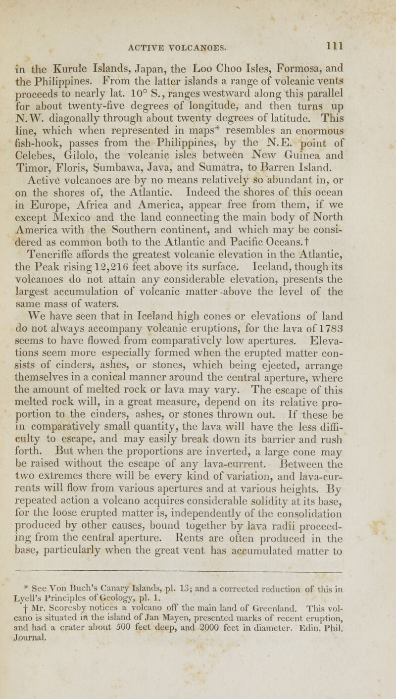 in the Kurule Islands, Japan, the Loo Choo Isles, Formosa, and the Philippines. From the latter islands a range of volcanic vents proceeds to nearly lat. 10° S., ranges westward along this parallel for about twenty-five degrees of longitude, and then turns up N.W. diagonally through about twenty degrees of latitude. This line, which when represented in maps* resembles an enormous fish-hook, passes from the Philippines, by the N.E. point of Celebes, Gilolo, the volcanic isles between New Guinea and Timor, Floris, Sumbawa, Java, and Sumatra, to Barren Island. Active volcanoes are by no means relatively so abundant in, or on the shores of, the Atlantic. Indeed the shores of this ocean in Europe, Africa and America, appear free from them, if we except Mexico and the land connecting the main body of North America with the Southern continent, and which may be consi- dered as common both to the Atlantic and Pacific Oceans, t Teneriffe affords the greatest volcanic elevation in the Atlantic, the Peak rising 12,216 feet above its surface. Iceland, though its volcanoes do not attain any considerable elevation, presents the largest accumulation of volcanic matter above the level of the same mass of waters. We have seen that in Iceland high cones or elevations of land do not always accompany volcanic eruptions, for the lava of 1783 seems to have flowed from comparatively low apertures. Eleva- tions seem more especially formed when the erupted matter con- sists of cinders, ashes, or stones, which being ejected, arrange themselves in a conical manner around the central aperture, where the amount of melted rock or lava may vary. The escape of this melted rock will, in a great measure, depend on its relative pro- portion to the cinders, ashes, or stones thrown out. If these be in comparatively small quantity, the lava will have the less diffi- culty to escape, and may easily break down its barrier and rush forth. But when the proportions are inverted, a large cone may be raised without the escape of any lava-current. Between the two extremes there will be every kind of variation, and lava-cur- rents will flow from various apertures and at various heights. By repeated action a volcano acquires considerable solidity at its base, for the loose erupted matter is, independently of the consolidation produced by other causes, bound together by lava radii proceed- ing from the central aperture. Rents are often produced in the base, particularly when the great vent has accumulated matter to * See Von Buch's Canary Islands, pi. 13; and a corrected reduction of this in Lyell's Principles of Geology, pi. 1. f Mr. Scoresby notices a volcano off the main land of Greenland. This vol- cano is situated in the island of Jan Mayen, presented marks of recent eruption, and had a crater about 500 feet deep, and 2000 feet in diameter. Edin. Phil, Journal.