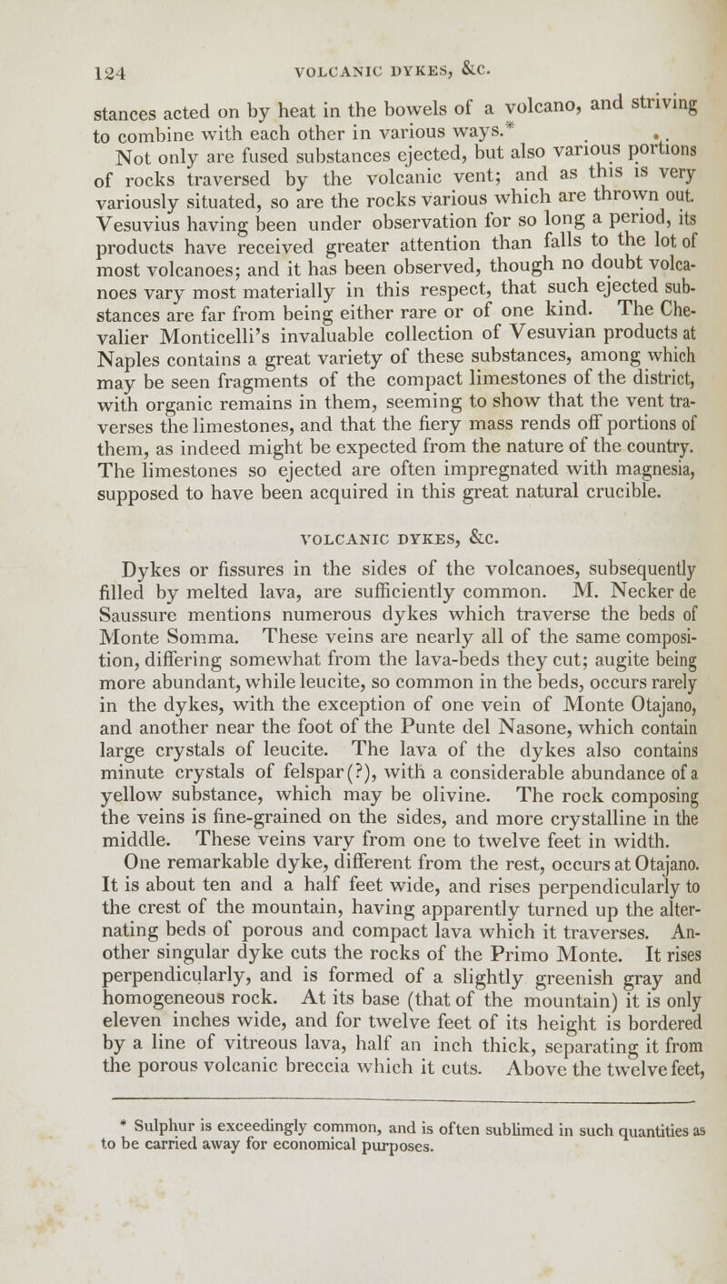 stances acted on by heat in the bowels of a volcano, and striving to combine with each other in various ways.* Not only are fused substances ejected, but also various portions of rocks traversed by the volcanic vent; and as this is very variously situated, so are the rocks various which are thrown out. Vesuvius having been under observation for so long a period, its products have received greater attention than falls to the lot of most volcanoes; and it has been observed, though no doubt volca- noes vary most materially in this respect, that such ejected sub- stances are far from being either rare or of one kind. The Che- valier Monticelli's invaluable collection of Vesuvian products at Naples contains a great variety of these substances, among which may be seen fragments of the compact limestones of the district, with organic remains in them, seeming to show that the vent tra- verses the limestones, and that the fiery mass rends off portions of them, as indeed might be expected from the nature of the country. The limestones so ejected are often impregnated with magnesia, supposed to have been acquired in this great natural crucible. VOLCANIC DYKES, &C. Dykes or fissures in the sides of the volcanoes, subsequently rilled by melted lava, are sufficiently common. M. Necker de Saussure mentions numerous dykes which traverse the beds of Monte Somma. These veins are nearly all of the same composi- tion, differing somewhat from the lava-beds they cut; augite being more abundant, while leucite, so common in the beds, occurs rarely in the dykes, with the exception of one vein of Monte Otajano, and another near the foot of the Punte del Nasone, which contain large crystals of leucite. The lava of the dykes also contains minute crystals of felspar (?), with a considerable abundance of a yellow substance, which may be olivine. The rock composing the veins is fine-grained on the sides, and more crystalline in the middle. These veins vary from one to twelve feet in width. One remarkable dyke, different from the rest, occurs at Otajano. It is about ten and a half feet wide, and rises perpendicularly to the crest of the mountain, having apparently turned up the alter- nating beds of porous and compact lava which it traverses. An- other singular dyke cuts the rocks of the Primo Monte. It rises perpendicularly, and is formed of a slightly greenish gray and homogeneous rock. At its base (that of the mountain) it is only eleven inches wide, and for twelve feet of its height is bordered by a line of vitreous lava, half an inch thick, separating it from the porous volcanic breccia which it cuts. Above the twelve feet, * Sulphur is exceedingly common, and is often sublimed in such quantities as to be carried away for economical purposes.