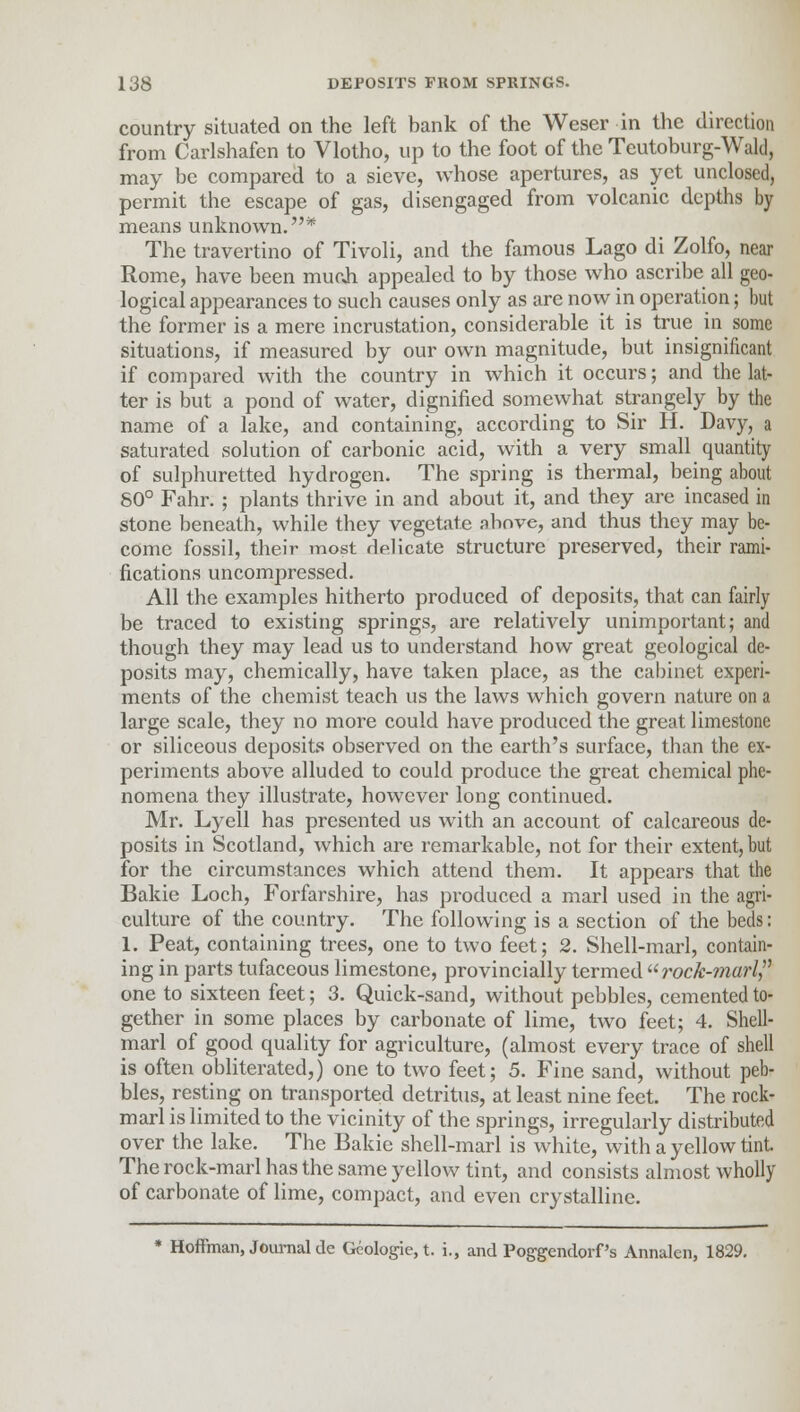 country situated on the left bank of the Weser in the direction from Carlshafen to Vlotho, up to the foot of the Teutoburg-Wald, may be compared to a sieve, whose apertures, as yet unclosed, permit the escape of gas, disengaged from volcanic depths by means unknown.* The travertino of Tivoli, and the famous Lago di Zolfo, near Rome, have been much appealed to by those who ascribe all geo- logical appearances to such causes only as are now in operation; but the former is a mere incrustation, considerable it is true in some situations, if measured by our own magnitude, but insignificant if compared with the country in which it occurs; and the lat- ter is but a pond of water, dignified somewhat strangely by the name of a lake, and containing, according to Sir H. Davy, a saturated solution of carbonic acid, with a very small quantity of sulphuretted hydrogen. The spring is thermal, being about 80° Fahr. ; plants thrive in and about it, and they are incased in stone beneath, while they vegetate above, and thus they may be- come fossil, their most delicate structure preserved, their rami- fications uncompressed. All the examples hitherto produced of deposits, that can fairly be traced to existing springs, are relatively unimportant; and though they may lead us to understand how great geological de- posits may, chemically, have taken place, as the cabinet experi- ments of the chemist teach us the laws which govern nature on a large scale, they no more could have produced the great limestone or siliceous deposits observed on the earth's surface, than the ex- periments above alluded to could produce the great chemical phe- nomena they illustrate, however long continued. Mr. Lyell has presented us with an account of calcareous de- posits in Scotland, which are remarkable, not for their extent, but for the circumstances which attend them. It appears that the Bakie Loch, Forfarshire, has produced a marl used in the agri- culture of the country. The following is a section of the beds: 1. Peat, containing trees, one to two feet; 2. Shell-marl, contain- ing in parts tufaceous limestone, provincially termed rock-marl? one to sixteen feet; 3. Quick-sand, without pebbles, cemented to- gether in some places by carbonate of lime, two feet; 4. Shell- marl of good quality for agriculture, (almost every trace of shell is often obliterated,) one to two feet; 5. Fine sand, without peb- bles, resting on transported detritus, at least nine feet. The rock- marl is limited to the vicinity of the springs, irregularly distributed over the lake. The Bakie shell-marl is white, with a yellow tint The rock-marl has the same yellow tint, and consists almost wholly of carbonate of lime, compact, and even crystalline. * Hoffman, Journal de Geologic, t. i., and Poggendorf's Annalen, 1829.