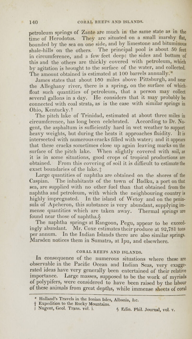 petroleum springs of Zante are much in the same state as in the time of Herodotus. They are situated on a small marshy flat, bounded by the sea on one side, and by limestone and bituminous shale-hills on the others. The principal pool is about 50 feet in circumference, and a few feet deep: the sides and bottom of this and the others are thickly covered with petroleum, which by agitation is brought to the surface of the water, and collected. The amount obtained is estimated at 100 barrels annually.* James states that about 100 miles above Pittsburgh, and near the Alleghany river, there is a spring, on the surface of which float such quantities of petroleum, that a person may collect several gallons in a day. He considers that it may probably be connected with coal strata, as is the case with similar springs in Ohio, Kentucky.! The pitch lake of Trinidad, estimated at about three miles in circumference, has long been celebrated. According to Dr. Nu- gent, the asphaltum is sufficiently hard in wet weather to support heavy weights, but during the heats it approaches fluidity. It is intersected with numerous cracks filled with water; and it appears that these cracks sometimes close up again leaving marks on the surface of the pitch lake. When slightly covered with soil, as it is in some situations, good crops of tropical productions are obtained. From this covering of soil it is difficult to estimate the exact boundaries of the lake. J Large quantities of naphtha are obtained on the shores of the Caspian. The inhabitants of the town of Badku, a port on that sea, are supplied with no other fuel than that obtained from the naphtha and petroleum, with which the neighbouring country is highly impregnated. In the island of Wetoy and on the penin- sula of Apcheron, this substance is very abundant, supplying im- mense quantities which are taken away. Thermal springs are found near those of naphtha.§ The naphtha springs at Rangoon, Pegu, appear to be exceed- ingly abundant. Mr. Coxe estimates their produce at 92,781 tons per annum. In the Indian Islands there are also similar springs. Marsden notices them in Sumatra, at Ipu, and elsewhere. CORAL REEFS AND ISLANDS. In consequence of the numerous situations where these are observable in the Pacific Ocean and Indian Seas, very exagge- rated ideas have very generally been entertained of their relative importance. Large masses, supposed to be the work of myriads of polypifers, were considered to have been raised by the labour of these animals from great depths, while immense sheets of coral * Holland's Travels in the Ionian Isles, Albania, &c. f Expedition to the Rocky Mountains. t Nugent, Geol. Trans, vol. i § Rdin, Phil. Journal, vol.