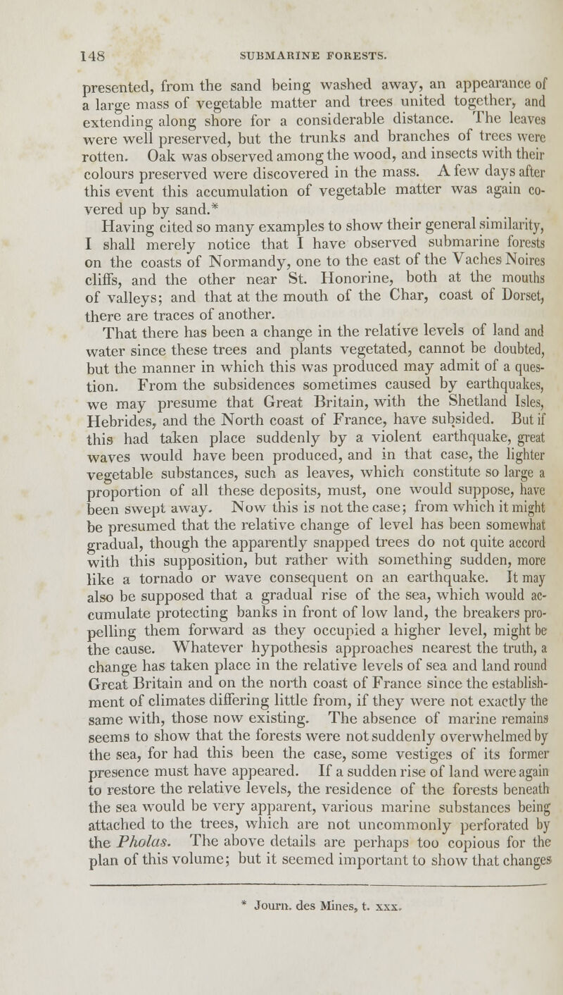 presented, from the sand being washed away, an appearance of a large mass of vegetable matter and trees united together, and extending along shore for a considerable distance. The leaves were well preserved, but the trunks and branches of trees were rotten. Oak was observed among the wood, and insects with their colours preserved were discovered in the mass. A few days after this event this accumulation of vegetable matter was again co- vered up by sand.* Having cited so many examples to show their general similarity, I shall merely notice that I have observed submarine forests on the coasts of Normandy, one to the east of the Vaches Noires cliffs, and the other near St. Honorine, both at the mouths of valleys; and that at the mouth of the Char, coast of Dorset, there are traces of another. That there has been a change in the relative levels of land and water since these trees and plants vegetated, cannot be doubted, but the manner in which this was produced may admit of a ques- tion. From the subsidences sometimes caused by earthquakes, we may presume that Great Britain, with the Shetland Isles, Hebrides, and the North coast of France, have subsided. But if this had taken place suddenly by a violent earthquake, great waves would have been produced, and in that case, the lighter vegetable substances, such as leaves, which constitute so large a proportion of all these deposits, must, one would suppose, have been swept away. Now this is not the case; from which it might be presumed that the relative change of level has been somewhat gradual, though the apparently snapped trees do not quite accord with this supposition, but rather with something sudden, more like a tornado or wave consequent on an earthquake. It may also be supposed that a gradual rise of the sea, which would ac- cumulate protecting banks in front of low land, the breakers pro- pelling them forward as they occupied a higher level, might be the cause. Whatever hypothesis approaches nearest the truth, a change has taken place in the relative levels of sea and land round Great Britain and on the north coast of France since the establish- ment of climates differing little from, if they were not exactly the same with, those now existing. The absence of marine remains seems to show that the forests were not suddenly overwhelmed by the sea, for had this been the case, some vestiges of its former presence must have appeared. If a sudden rise of land were again to restore the relative levels, the residence of the forests beneath the sea would be very apparent, various marine substances being attached to the trees, which are not uncommonly perforated by the Pholas. The above details are perhaps too copious for the plan of this volume; but it seemed important to show that changes * Journ. des Mines, t. xxx.